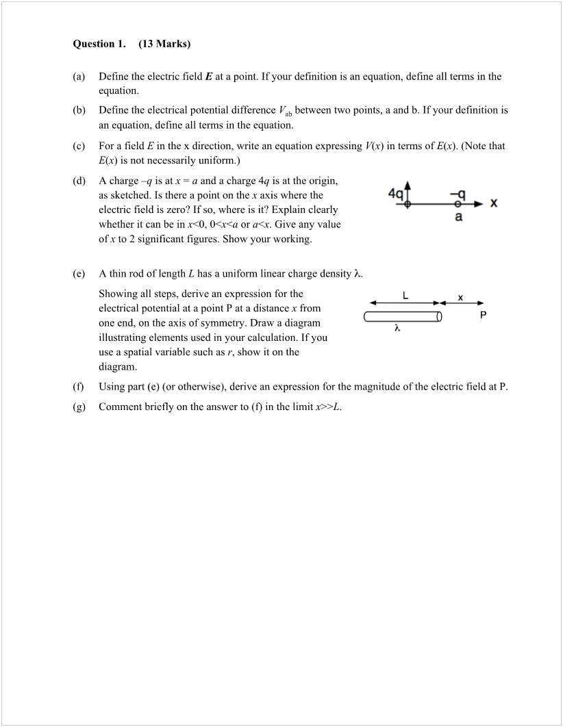 Machine generated alternative text:
Question 1. 
(13 Marks) 
(a) 
(b) 
(c) 
(d) 
(e) 
(O 
(g) 
Define the electric field E at a point. If your definition is an equation, define all terms in the 
equation. 
Define the electrical potential difference Vab between two points, a and b. If your definition is 
an equation, define all terms in the equation. 
For a field E in the x direction, write an equation expressing V(x) in tenns ofE(x). (Note that 
E(x) is not necessarily uniform.) 
A charge —q is at x = a and a charge 4q is at the origin, 
as sketched. Is there a point on the x axis where the 
electric field is zero? If so, where is it? Explain clearly 
whether it can be in r<0, or a<x. Give any value 
Of x to 2 significant figures. Show your working. 
A thin rod of length L has a uniform linear charge density i.. 
Showing all steps, derive an expression for the 
electrical potential at a point P at a distance x from 
one end, on the axis of symmetry. Draw a diagram 
illustrating elements used in your calculation. If you 
use a spatial variable such as r, show it on the 
diagram. 
x 
a 
Using part (e) (or otherwise), derive an expression for the magnitude ofthe electric field at P. 
Comment briefly on the answer to (O in the limit 