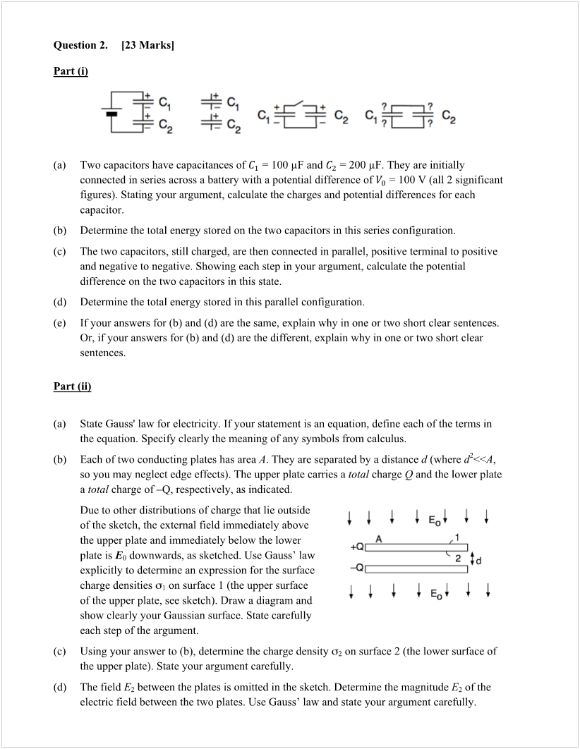 Machine generated alternative text:
Question 2. 
Part (i) 
[23 Marksl 
1+ 
(a) 
(b) 
(c) 
(d) 
-æc2 
Two capacitors have capacitances of Cl 100 PF and C2 200 gF. They are initially 
connected in series across a battery with a potential difference of Vo = 100 V (all 2 significant 
figures). Stating your argument, calculate the charges and potential differences for each 
capacitor. 
Determine the total energy stored on the two capacitors in this series configuration. 
The two capacitors, still charged, are then connected in parallel, positive terminal to positive 
and negative to negative. Showing each step in your argument, calculate the potential 
difTerence on the two capacitors in this state. 
Determine the total energy stored in this parallel configuration. 
Ifyour answers for (b) and (d) are the same, explain why in one or two short clear sentences. 
Or, ifyour answers for (b) and (d) are the different, explain why in one or two short clear 
sentences. 
Part (ii) 
(a) 
(b) 
(c) 
(d) 
State Gauss' law for electricity. Ifyour statement is an equation, define each ofthe terms in 
the equation. Specify clearly the meaning of any symbols from calculus. 
Each of two conducting plates has area A. They are separated by a distance d (where 
so you may neglect edge effects). The upper plate carries a total charge Q and the lower plate 
a total charge of—Q, respectively, as indicated. 
Due to other distributions of charge that lie outside 
ofthe sketch, the external field immediately above 
the upper plate and immediately below the lower 
plate is E,) downwards, as sketched. Use Gauss' law 
explicitly to determine an expression for the surface 
charge densities 01 on surface 1 (the upper surface 
of the upper plate, see sketch). Draw a diagram and 
show clearly your Gaussian surface. State carefully 
each step of the argument. 
Using your answer to (b), determine the charge density 02 on surface 2 (the lower surface of 
the upper plate). State your argument carefully. 
The field E2 between the plates is omitted in the sketch. Determine the magnitude E2 of the 
electric field between the two plates. Use Gauss' law and state your argument carefully. 