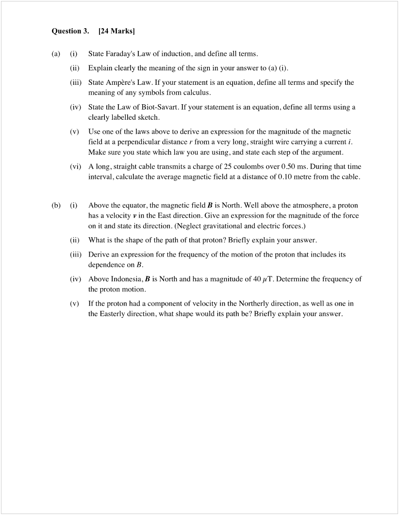 Machine generated alternative text:
Question 3. 
124 Marksl 
(b) 
(i) 
(ii) 
(iii) 
(iv) 
(v) 
(vi) 
(i) 
(ii) 
(iii) 
(iv) 
(v) 
State Faraday's Law of induction, and define all terms. 
Explain clearly the meaning Of the sign in your answer to (a) (i). 
State Ampere's Law. If your statement is an equation, define all terms and specify the 
meaning of any symbols from calculus. 
State the Law of Biot-Savart. If your statement is an equation, define all terms using a 
clearly labelled sketch. 
Use one of the laws above to derive an expression for the magnitude of the magnetic 
field at a perpendicular distance r from a very long, straight wire carrying a current i. 
Make sure you state which law you are using, and state each step of the argument. 
A long, straight cable transmits a charge of 25 coulombs over 050 ms. During that time 
interval, calculate the average magnetic field at a distance of O .10 metre from the cable. 
Above the equator, the magnetic field B is North. Well above the atmosphere, a proton 
has a velocity v in the East direction. Give an expression for the magnitude of the force 
on it and state its direction. (Neglect gravitational and electric forces.) 
What is the shape of the path of that proton? Briefly explain your answer. 
Derive an expression for the frequency of the motion of the proton that includes its 
dependence on B. 
Above Indonesia, B is North and has a magnitude of 40 HT. Determine the frequency of 
the proton motion. 
If the proton had a component of velocity in the Northerly direction, as well as one in 
the Easterly direction, what shape would its path be? Briefly explain your answer. 