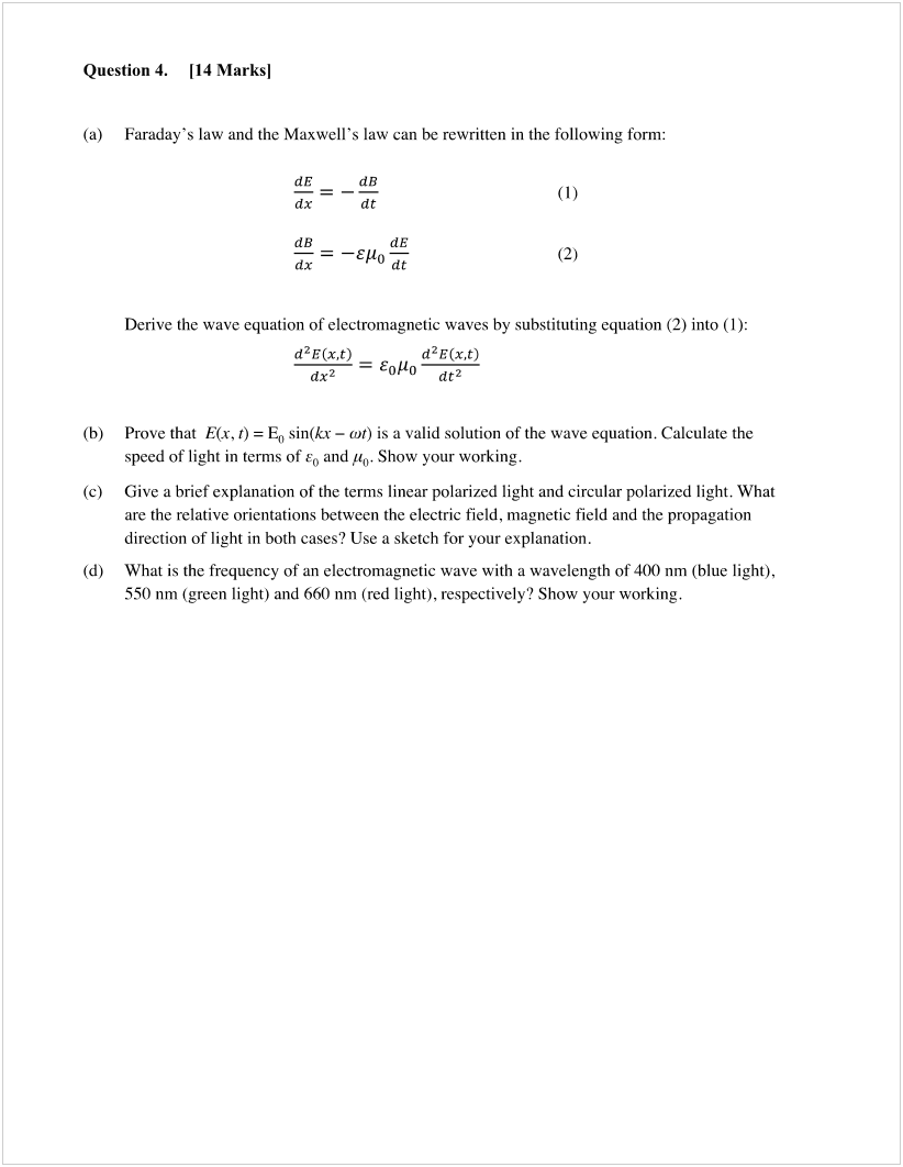 Machine generated alternative text:
Question 4. [14 Marksl 
— = —Ego 
(a) 
(b) 
(c) 
(d) 
Faraday's law and the Maxwell's law can be rewritten in the following form: 
dB 
dt 
Derive the wave equation of electromagnetic waves by substituting equation (2) into 
d2 E (x,t) 
dx2 
dt2 
Prove that E(x, t) = Eo sin(kx — cot) is a valid solution of the wave equation. Calculate the 
speed of light in terms of and go. Show your working. 
Give a brief explanation of the terms linear polarized light and circular polarized light. What 
are the relative orientations between the electric field, magnetic field and the propagation 
direction of light in both cases? Use a sketch for your explanation. 
What is the frequency of an electromagnetic wave with a wavelength of 400 nm (blue light), 
550 nm (green light) and 660 nm (red light), respectively? Show your working. 