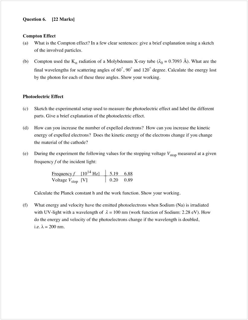 Machine generated alternative text:
Question 6. [22 Marksl 
Compton Effect 
(a) What is the Compton effect? In a few clear sentences: give a brief explanation using a sketch 
of the involved particles. 
(b) Compton used the Ka radiation of a Molybdenum X-ray tube (Ao = 0.7093 Å). What are the 
final wavelengths for scattering angles of 600 , 900 and 1200 degree. Calculate the energy lost 
by the photon for each of these three angles. Show your working. 
Photoelectric Effect 
(c) 
(d) 
(e) 
(t) 
Sketch the experimental setup used to measure the photoelectric effect and label the different 
parts. Give a brief explanation of the photoelectric effect. 
How can you increase the number of expelled electrons? How can you increase the kinetic 
energy of expelled electrons? Does the kinetic energy of the electrons change if you change 
the material of the cathode? 
During the experiment the following values for the stopping voltage Vstop measured at a given 
frequency f of the incident light: 
F uen 
1014 Hz 
Voltage Vstop [VI 
5.19 
0.20 
6.88 
0.89 
Calculate the Planck constant h and the work function. Show your working. 
What energy and velocity have the emitted photoelectrons when Sodium (Na) is irradiated 
with UV-light with a wavelength of A = 100 nm (work function of Sodium: 2.28 eV). How 
do the energy and velocity of the photoelectrons change if the wavelength is doubled, 
ic.k=200nm. 