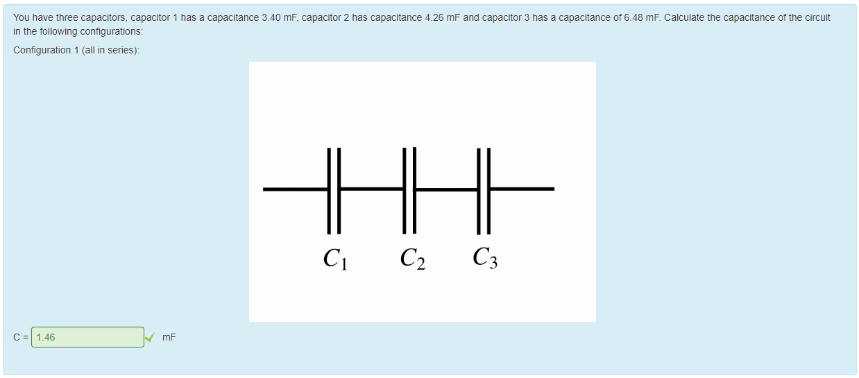 Machine generated alternative text:
You nave three capacitors, capacitor 1 has a capacitance 3.40 mF, capacitor 2 has capacitance 4.26 mF and capacitor 3 has a capacitance ot &48 ms Calculate the capacitance ot the circuit 
in the following contigurations: 
Configuration 1 (all in series): 
1.46 
mF 