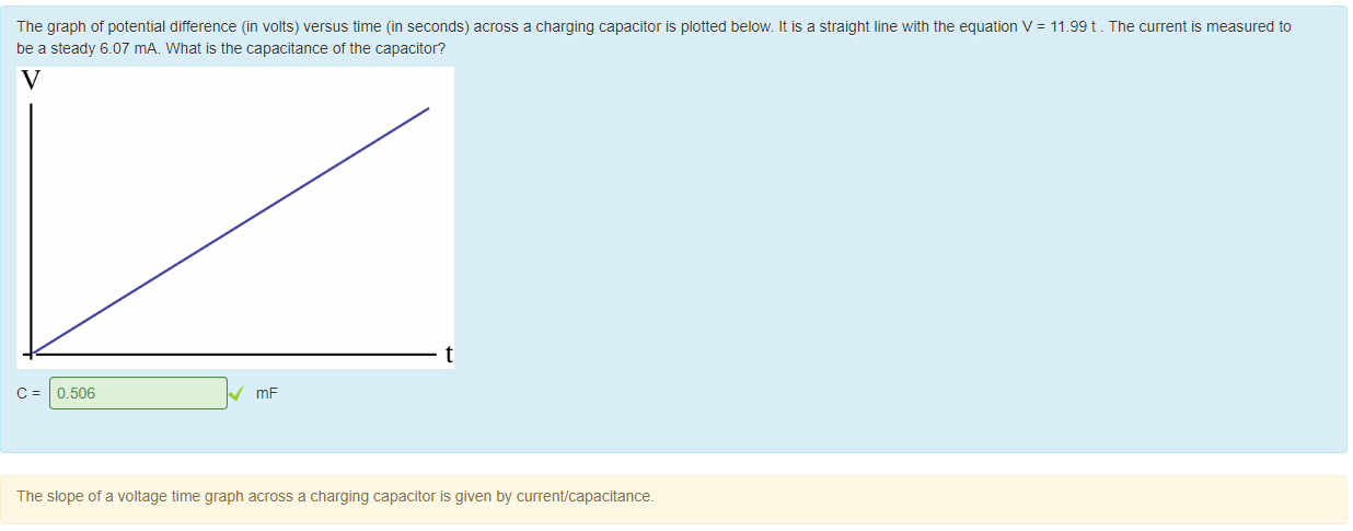 Machine generated alternative text:
The grapn of potential difference (in volts) versus time (in seconds) across a charging capacitor is plotted below. It is a straight line with the equation V 
be a steady 6.07 mA. What is the capacitance of the capacitor? 
t 
0.506 
The slope of a voltage time grapn across a charging capacitor is given by current/capacitance_ 
= 11.99 t 
. The current is measured to 