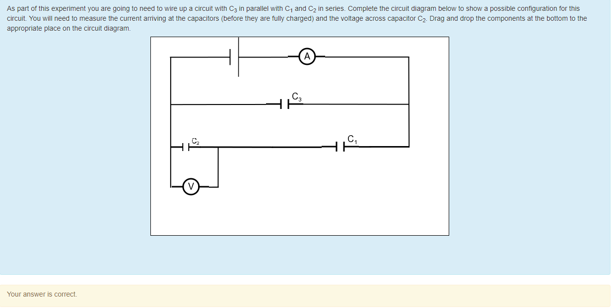 Machine generated alternative text:
As pan ot this experiment you are going to need to wire up a circuit witn C3 in parallel with Cl and C2 in series. Complete the circuit diagram below to snow a possible configuration tor this 
circuit. You will need to measure the current arriving at the capacitors (before they are tully charged) and the voltage across capacitor C2. Drag and drop the components at the bottom to the 
appropriate place on the circuit diagram. 
Your answer is correct 