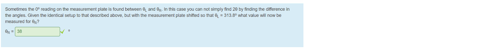 Untitled picture.png What is the uncertainty in the angular displacement? 
0.1 
What is the wavelength Of the spectral line you have observed? 
559 
What is the uncertainty in the wavelength? 
2.29 
Sometimes the 00 reading on the measurement plate is found between and GR. In this case you can not simply find 29 by finding the difference in 
the angles. Given the identical setup to that described above, but with the measurement plate shifted so that = 313.80 what value will now be 
measured for BR? 
38 

