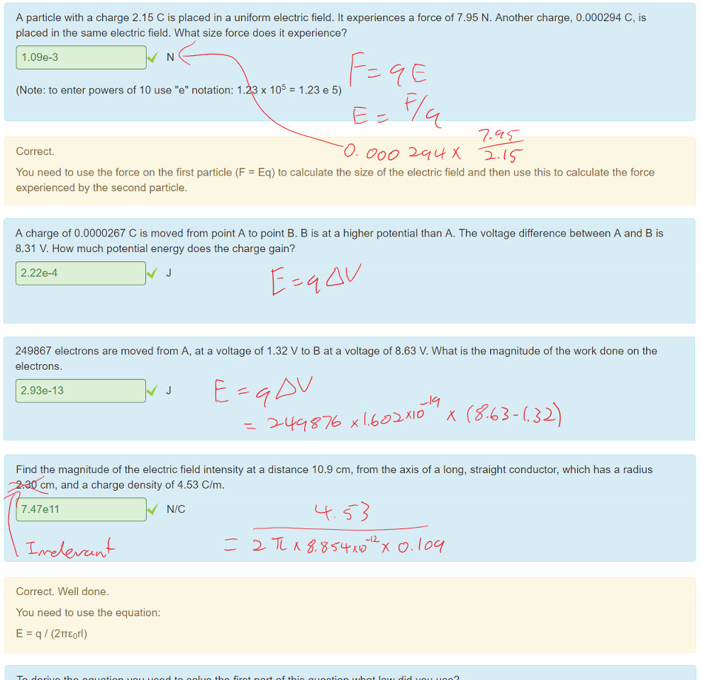 Untitled picture.png Machine generated alternative text:
A particle with a charge 2.15 C is placed in a uniform electric field. It experiences a force of 7.95 N. Another charge, 0.000294 C, is 
placed in the same electric field. What size force does it experience? 
1.09e-3 
(Note: to enter powers of 10 use "e" notation: 1.23 x 105 
Correct. 
experienced by the second particle. 
= 1.23 e 5) 
You need to use the force on the first particle (F = Eq) to calculate the size of the electric field and then use this to calculate the force 

Untitled picture.png Machine generated alternative text:
A charge of 0.0000267 C is moved from point A to point B. B is at a higher potential than A. The voltage difference between A and B is 
8.31 V. How much potential energy does the charge gain? 
2.22+4 
J 

Untitled picture.png Machine generated alternative text:
249867 electrons are moved from A, at a voltage of 1.32 V to B at a voltage of 8.63 V. What is the magnitude of the work done on the 
electrons. 
2.93+13 
J 

Untitled picture.png Machine generated alternative text:
Find the magnitude of the electric field intensity at a distance 10.9 cm, from the axis of a long, straight conductor, which has a radius 
2.30 cm, and a charge density of 4.53 C/m. 
7.47e11 
Correct. Well done. 
You need to use the equation: 
E = q/ (21TEorl) 
WC 

Untitled picture.png Machine generated alternative text:
To derive the equation you used to solve the first part of this question what law did you use? 
Select one: 
a. Ampere's law 
b. Faraday's law 
c. Newton's laws of motion 
d. Gauss's law 
Ink Drawings
Ink Drawings
Ink Drawings
Ink Drawings
Ink Drawings
￼
￼￼￼
￼
￼
￼
￼
￼
￼
￼￼
￼
￼
￼
￼
￼
￼
￼￼￼
￼
￼
