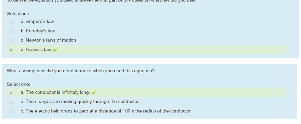 Untitled picture.png Machine generated alternative text:
To derive the equation you used to solve the first part of this question what law did you use? 
Select one: 
a. Ampere's law 
b. Faraday's law 
c. Newton's laws of motion 
d. Gauss's law 

Untitled picture.png Machine generated alternative text:
What assumptions did you need to make when you used this equation? 
Select one: 
a. The conductor is infinitely long. 
b. The charges are moving quickly through the conductor. 
c. The electric field drops to zero at a distance of 100 x the radius of the conductor 

