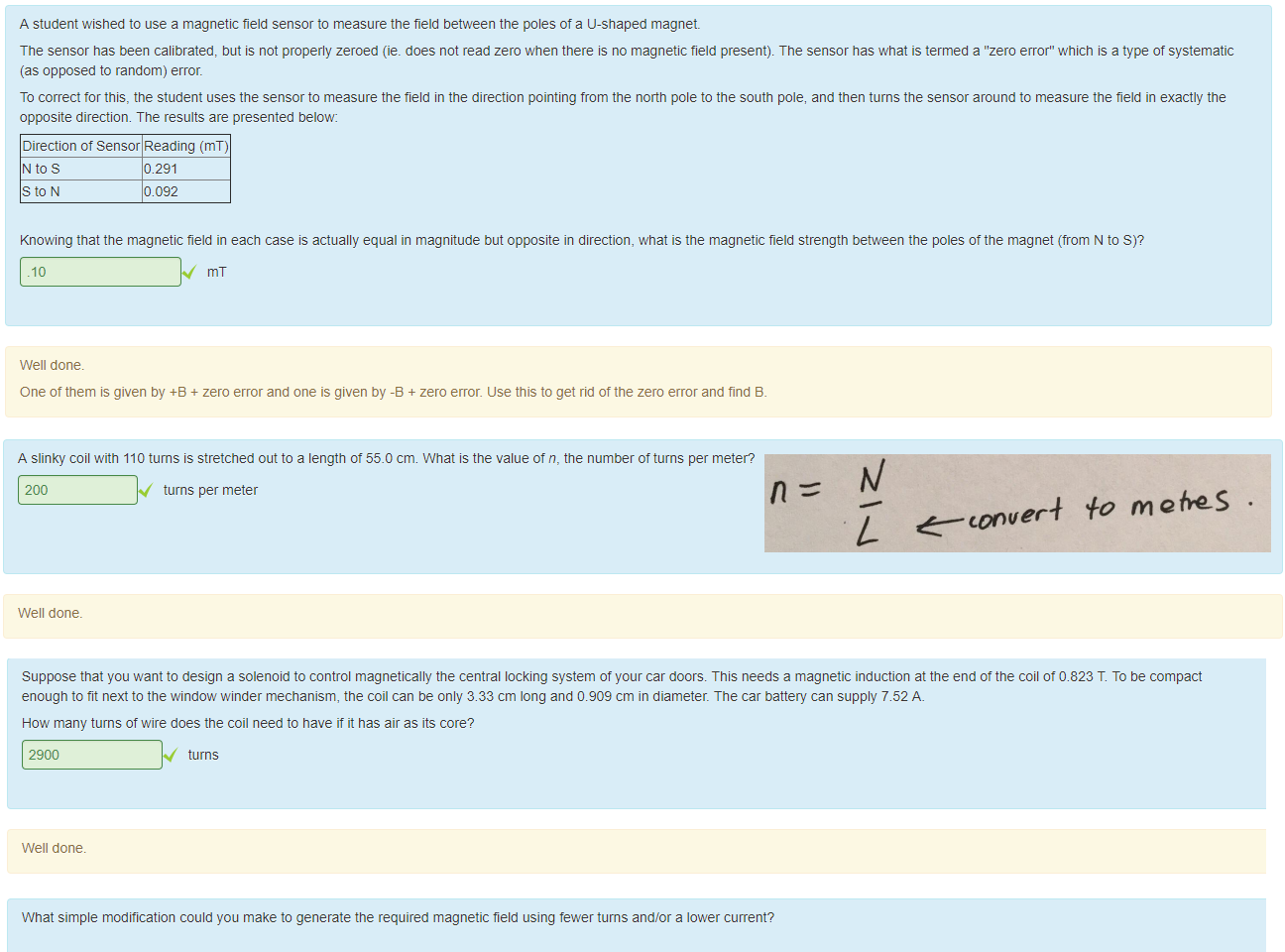 Untitled picture.png Machine generated alternative text:
A student wished to use a magnetic field sensor to measure the field between the poles of a u-snaped magnet 
The sensor nas been calibrated, but is not properly zeroed (ie_ does not read zero when there is no magnetic field present). The sensor has what is termed a "zero error" which is a type of systematic 
(as opposed to random) error. 
To correct tor this, the student uses the sensor to measure the tield in the direction pointing from the north pole to the south pole, and then turns the sensor around to measure the field in exactly the 
opposite direction. T ne results are presented below 
Direction of Sensor Reading (mT) 
N tos 
St0N 
0 291 
0.092 
Knowing that the magnetic field in each case is actually equal in magnitude but opposite in direction, what is the magnetic field strength beüeen the poles ottne magnet (trom N to S)? 
.10 
Well done. 
One ot them is given by +8 + zero error and one is given by -a + zero error. use this to get rid of the zero error and find 8. 

Untitled picture.png Machine generated alternative text:
A slinky coil with 110 turns is stretched out to a length ot 55.0 cm. What is the value of n, the number of turns per meter? 
200 
Well done. 
turns per meter 

Untitled picture.png Machine generated alternative text:
Suppose that you want to design a solenoid to control magnetically the central locking system of your car doors. This needs a magnetic induction at the end ot the coil ot 0.823 T To be compact 
enough to tit next to the window winder mechanism, the coil can be only 3.33 cm long and 0.909 cm in diameter. The car battery can supply 7.52 A. 
How many turns of wire does the coil need to nave it it nas air as its core? 
2900 
Well done. 
turns 
What simple modification could you make to generate the required magnetic field using fewer turns and/or a lower current? 
Select one: 
Insert a material into the coil witn a higher permeability than air 
Insert a material into the coil witn a lower permeability than air. 
Increase the temperature ot the coil. 
Untitled picture.png Machine generated alternative text:
0-405 T K 00327m 
Untitled picture.png Machine generated alternative text:
e—conver4 'fo m 
