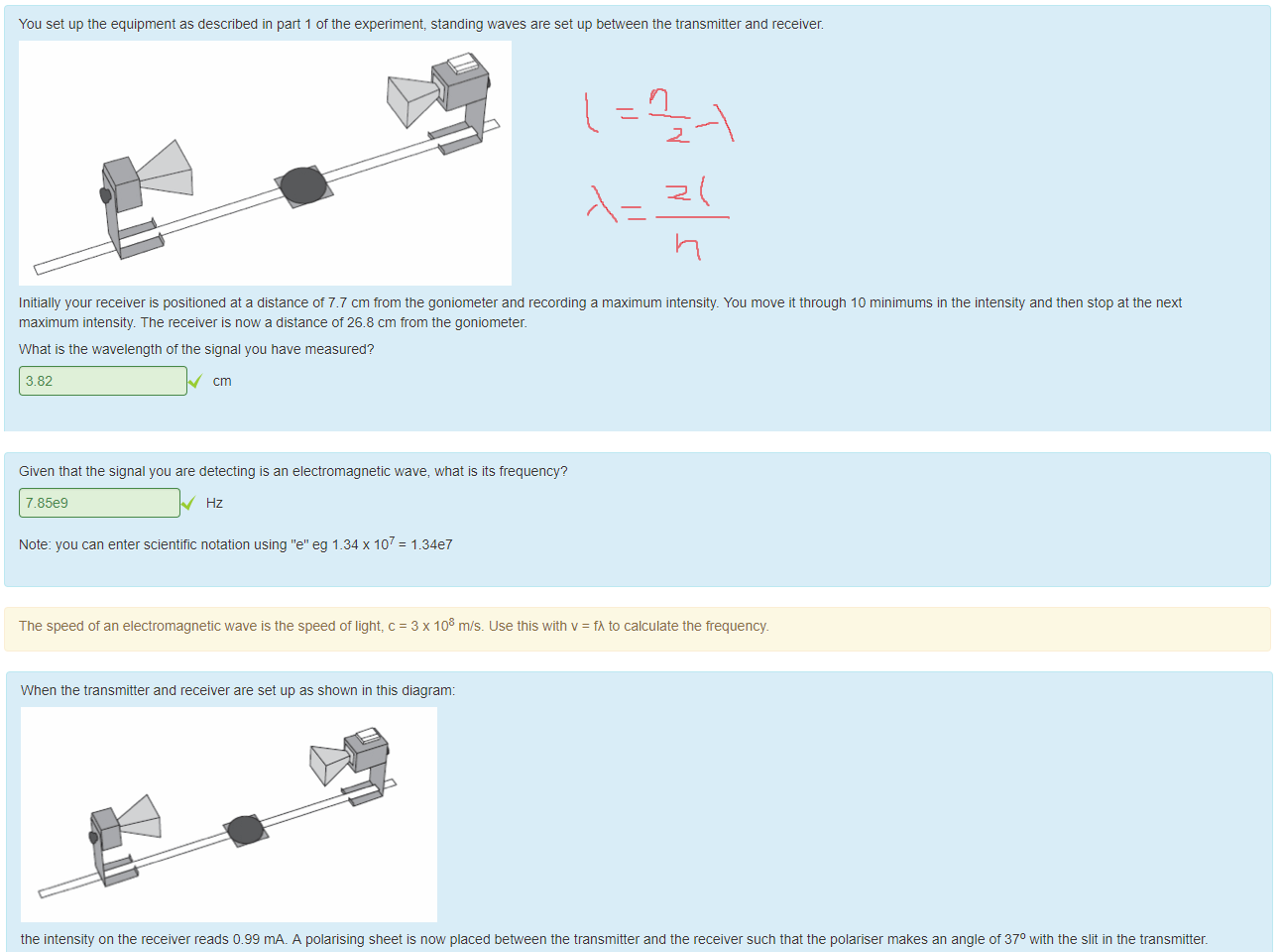 Untitled picture.png Machine generated alternative text:
You set up the equipment as described in part 1 of the experiment, standing waves are set up between the transmitter and receiver. 
Initially your receiver is positioned at a distance ot 7.7 cm trom the goniometer and recording a maximum intensity. You move it through 10 minimums in the intensity and then stop at the next 
maximum intensity. The receiver is now a distance of 26.8 cm trom the goniometer. 
What is the wavelength of the signal you nave measured? 
3.82 

Untitled picture.png Machine generated alternative text:
Given that the signal you are detecting is an electromagnetic wave, what is its frequency? 
7.8589 
Note: you can enter scientific notation using "e" eg 1.34 x 107 
The speed of an electromagnetic wave is the speed of light, c 
= 1.3G7 
= 3 x 108 m}s_ use this with v 
= tÅ to calculate the frequency. 

Untitled picture.png Machine generated alternative text:
When the transmitter and receiver are set up as shown in this diagram: 
the intensity on the receiver reads 0.99 mA_ A polarising sheet is now placed beüeen the transmitter and the receiver such that the polariser makes an angle of 370 with the slit in the transmitter. 
This is shown in the diagram below. 
What signal strength would you expect the detector to detect now? 
0.64 
(Note: the receiver measures the intensity in mA) 
You should use Malus's law to calculate the answer, 1 = 10 cos2 9. 
Ink Drawings
￼
Ink Drawings
Ink Drawings
Ink Drawings
Ink Drawings
Ink Drawings
￼
￼
￼
￼
