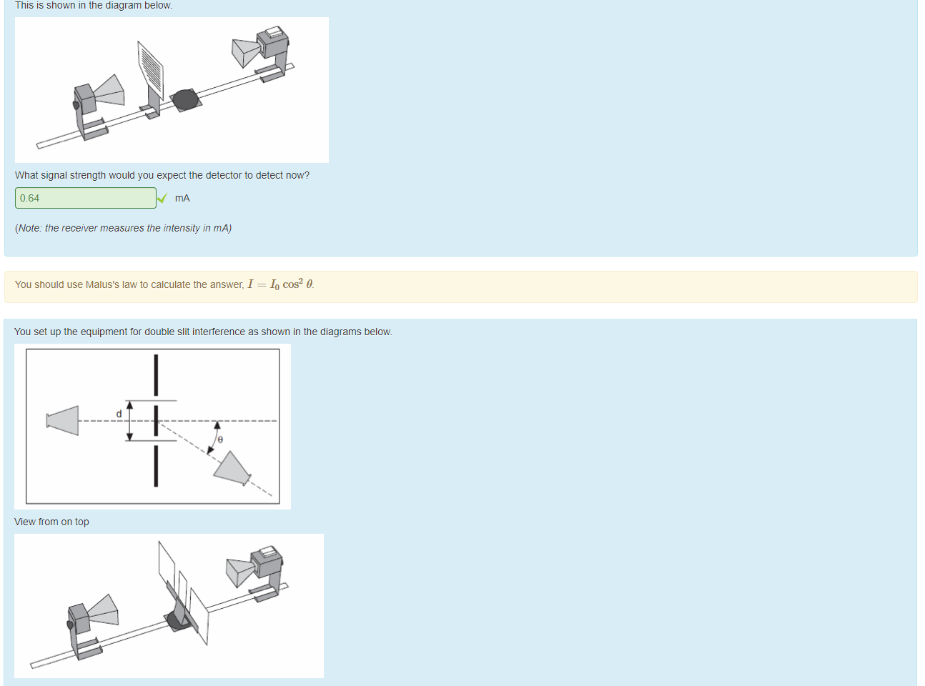 Untitled picture.png Machine generated alternative text:
When the transmitter and receiver are set up as shown in this diagram: 
the intensity on the receiver reads 0.99 mA_ A polarising sheet is now placed beüeen the transmitter and the receiver such that the polariser makes an angle of 370 with the slit in the transmitter. 
This is shown in the diagram below. 
What signal strength would you expect the detector to detect now? 
0.64 
(Note: the receiver measures the intensity in mA) 
You should use Malus's law to calculate the answer, 1 = 10 cos2 9. 

Untitled picture.png You set up the equipment tor double slit interference as shown in the diagrams below 
View trom on top 
View trom the side. 
It the slit separation is 14.3 cm and the wavelength ottne microwaves being used is 229 cm at what angle will you see the first order maximum? 
9.22 
use the tormula d sin 8 - 
At what angle will you detect the second order maximum? 
18.7 
