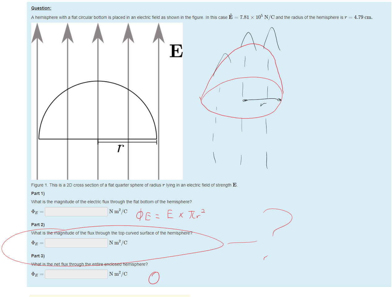 Untitled picture.png Machine generated alternative text:
Question: 
A hemisphere with a fiat circular bottom is placed in an electric field as shown in the figure. In this case E 
Figure 1 _ This is a 2D cross section ot a flat quarter sphere of radius T lying in an electric field ot strength E 
part 1) 
What is the magnitude ottne electric flux through the flat bottom of the hemisphere? 
N m2/C 
part 2) 
What is the magnitude ottne flux through the top curved surface ot the hemisphere? 
N m2/C 
part 3) 
What is the net flux through the entire enclosed hemisphere? 
N m2/C 
7.81 x 105 NIC and the radius ottne hemisphere is r — 
4.79 cm. 

Untitled picture.png Machine generated alternative text:
A correct answer is 5630, which can be typed in as follows: 
see 
A correct answer is 5630, which can be typed in as follows: 
see 
A correct answer is 0, which can be typed in as follows: 
Ink Drawings
Ink Drawings
Ink Drawings
Ink Drawings
Ink Drawings
Ink Drawings
Ink Drawings
Ink Drawings
Ink Drawings
Ink Drawings
Ink Drawings
Ink Drawings
Ink Drawings
Ink Drawings
Ink Drawings
Ink Drawings
￼￼￼￼￼
￼￼￼
￼￼￼￼￼
￼
