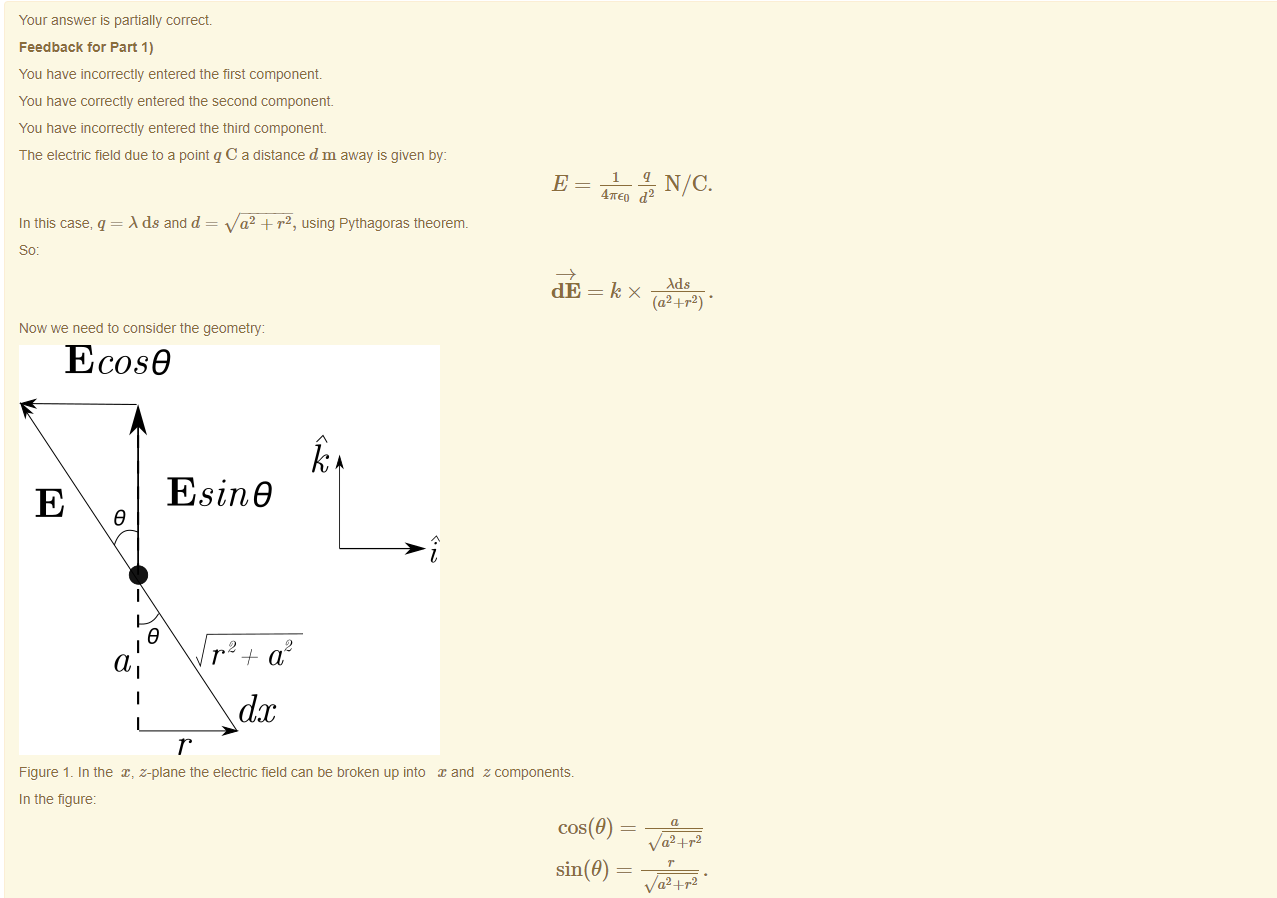 Machine generated alternative text:
Your answer is partially correct 
Feedback tor Part 1) 
You have incorrectly entered the first component 
You have correctly entered the second component 
You have incorrectly entered the third component 
The electric field due to a point q C a distance d m away is given by: 
In this case, q = ds and d 
a2 + r2, using Pythagoras theorem. 
dE 
Now we need to consider the geometry: 
Ecos9 
4TEo d2 
Ads 
(a2+r2) • 
E 
Esine 
9 
r 
1, 
2 
a 
dc 
Figure 1. In the x, z-plane the electric field can be broken up into and z components. 
In the figure: 
cos(9) 
v/a2 + r2 
sin(9) — 
v/a2 + r2 