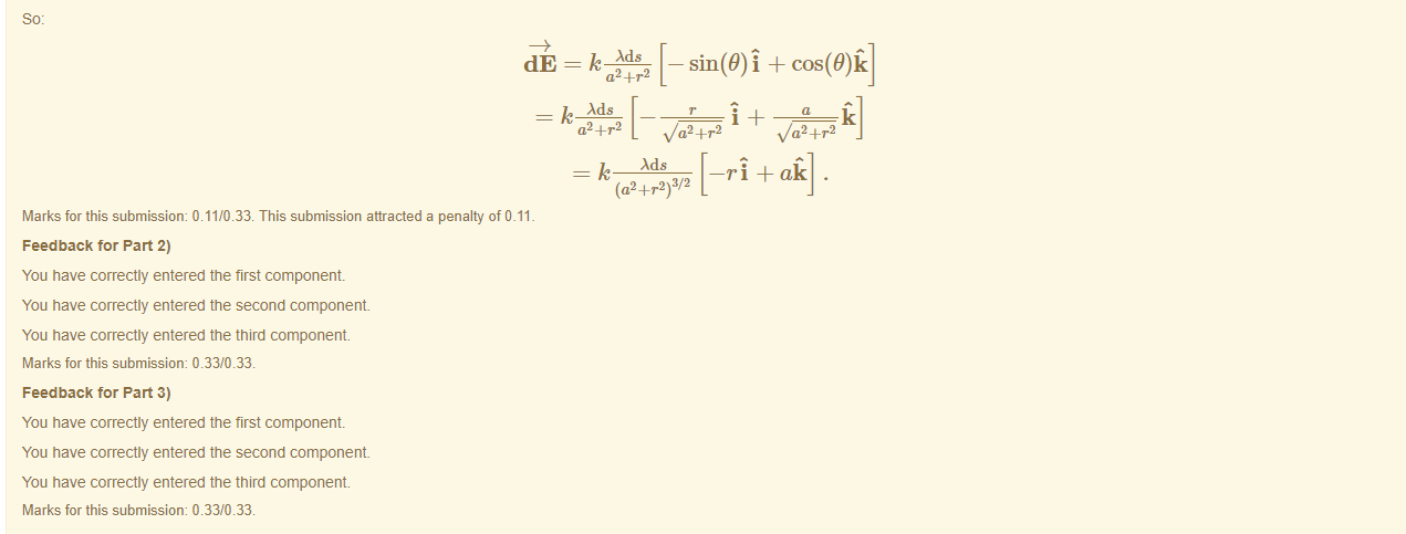 Machine generated alternative text:
dE = k Ads 
a24_r2 
k Ads 
v/a2 + r2 
v/a2 + r2 
Ads 
(a2 +r2)3/2 
Marks for this submissiom 0.11/0.33. This submission attracted a penalty of 0.11 
Feedback tor Part 2) 
You have correctly entered the first component 
You have correctly entered the second component 
You have correctly entered the third component. 
Marks for this submissiom 0.33/0.33. 
Feedback tor Part 3) 
You have correctly entered the first component 
You have correctly entered the second component 
You have correctly entered the third component. 
Marks for this submissiom 0.33/0.33. 
—ri + ak 