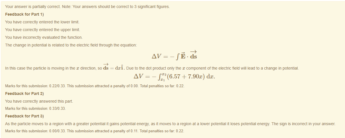 Machine generated alternative text:
Your answer is partially correct Note: Your answers should be correct to 3 significant figures. 
Feedback tor Part 1) 
You have correctly entered the lower limit. 
You have correctly entered the upper limit. 
You have incorrectly evaluated the function. 
The change in potential is related to the electric field through the equation: 
In this case the particle is moving in the direction, so ds 
d:ci . Due to the dot product only the component ot the electric field will lead to a change in potential. 
AV - - + 7.90x) dc. 
Marks for this submissiom 0.22/0.33. This submission attracted a penalty of 0.00. Total penalties so far: 0.22. 
Feedback tor Part 2) 
You have correctly answered this part 
Marks for this submissiom 0.33/0.33. 
Feedback tor Part 3) 
As the panicle moves to a region witn a greater potential it gains potential energy, as it moves to a region at a lower potential it loses potential energy. The sign is incorrect in your answer. 
Marks for this submissiom 0.00/0.33. This submission attracted a penalty of 0.11 _ Total penalties so far: 0_22_ 