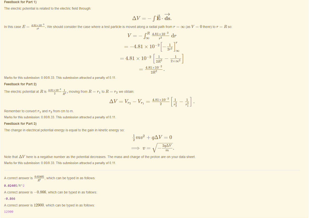 Machine generated alternative text:
Feedback tor Part 1) 
The electric potential is related to the electric field through: 
In this case E 
4.81x10-2 
cls. 
. We should consider the case where a test particle is moved along a radial path trom r = DO (as V 
R 4.81x10Q 
dr 
0 there) to r = 
-4.81 x 10 2 
2r2 
= 4.81 x 10 2 
2R2 
Marks for this submissiom 0.00/0.33. This submission attracted a penalty of 0.11 
Feedback tor Part 2) 
4.81x10-2 1 
The electric potential at R is 
, moving from R = Tl to R = we obtain: 
AV = 142 
4.81 x lo- 
4.81x10- 
2 
Remember to convert Tl and from cm to m. 
Marks for this submissiom 0.00/0.33. This submission attracted a penalty of 0.11 
Feedback tor Part 3) 
The change in electrical potential energy is equal to the gain in kinetic energy so: 
L m + qAV — 0 
2qAV 
Note that AV here is a negative number as the potential decreases. The mass and charge ot the proton are on your data sheet. 
Marks for this submissiom 0.00/0.33. This submission attracted a penalty of 0.11 
0.02405 
A correct answer is 
, which can be typed in as follows: 
R2 
A correct answer —0.866, which can be typed in as follows: 
-e .866 
A correct answer is 12900, which can be typed in as follows: 
12gee 