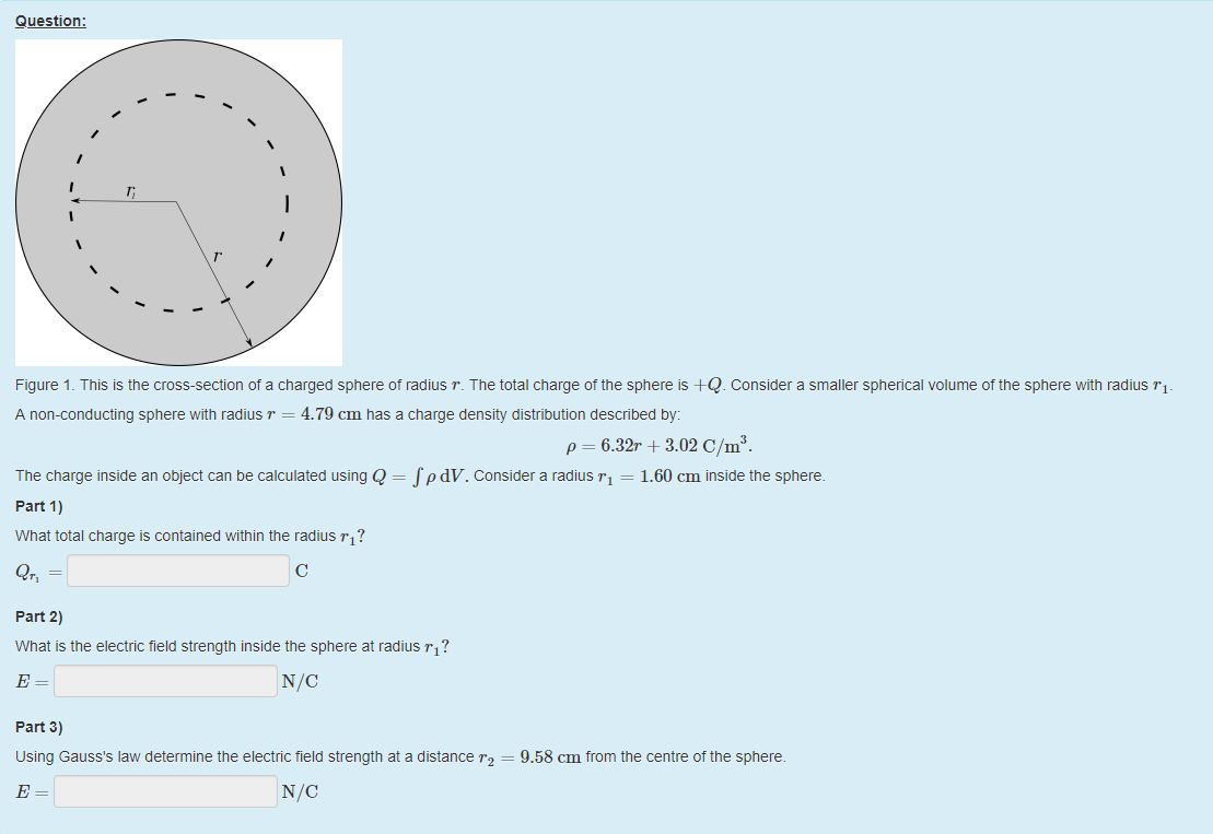 Machine generated alternative text:
Question: 
Figure 1 _ This is the cross-section of a charged sphere ot radius r. The total charge ottne sphere is +Q. Consider a smaller spherical volume of the sphere with radius 
A non-conducting sphere with radius r = 4.79 cm nas a charge density distribution described by: 
p = 6.32r + 3.02 C/m3. 
The charge inside an object can be calculated using Q = f pdV. Considera radius rl = 
1.60 cm inside the sphere. 
part 1) 
What total charge is contained within the radius ? 
c 
part 2) 
What is the electric field strength inside the sphere at radius ? 
part 3) 
using Gauss's law determine the electric tield strength at a distance r2 = 9.58 cm from the centre of the sphere. 