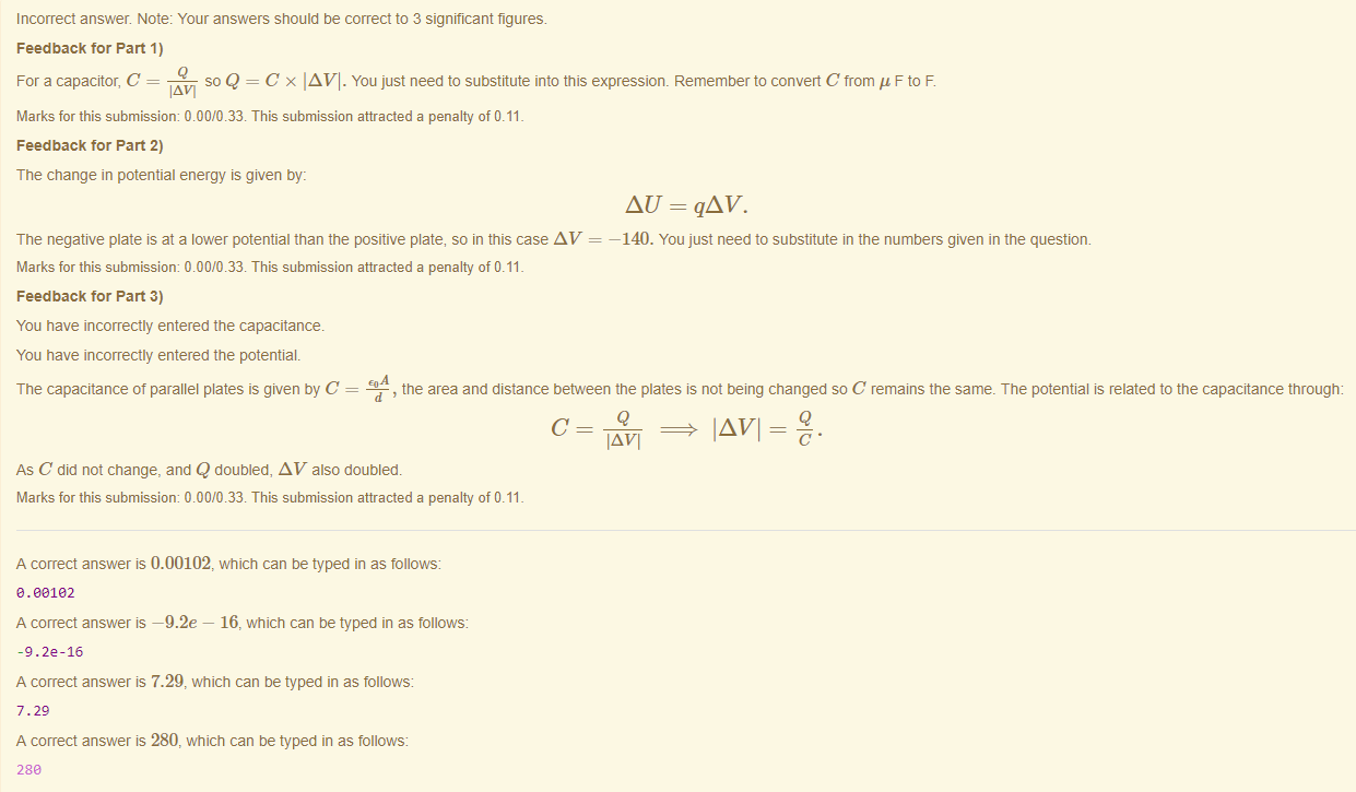 Machine generated alternative text:
Incorrect answer. Note: Your answers should be correct to 3 significant figures. 
Feedback tor Part 1) 
For a capacitor, C _g_ 
so Q = C x IAVI. You just need to substitute into this expressiom Remember to convert C from F to F. 
IAVI 
Marks for this submissiom 0.00/0.33. This submission attracted a penalty of 0.11 
Feedback tor Part 2) 
The change in potential energy is given by: 
AU - qAV. 
The negative plate is at a lower potential than the positive plate, so in this case AV — —140. You just need to substitute in the numbers given in the question. 
Marks for this submissiom 0.00/0.33. This submission attracted a penalty of 0.11 
Feedback tor Part 3) 
You have incorrectly entered the capacitance. 
You have incorrectly entered the potential. 
The capacitance of parallel plates is given by C = -Egg 
d , the area and distance between the plates is not being changed so C remains the same. The potential is related to the capacitance through: 
Q 
IAVI 
As C did not change, and Q doubled, AV also doubled. 
Marks for this submissiom 0.00/0.33. This submission attracted a penalty of 0.11 
A correct answer is 0.00102, which can be typed in as follows 
e. oe182 
A correct answer —9.2e — 16, which can be typed in as follows: 
-g. 22-16 
A correct answer 7.29, which can be typed in as follows: 
7.29 
A correct answer is 280, which can be typed in as follows: 
288 