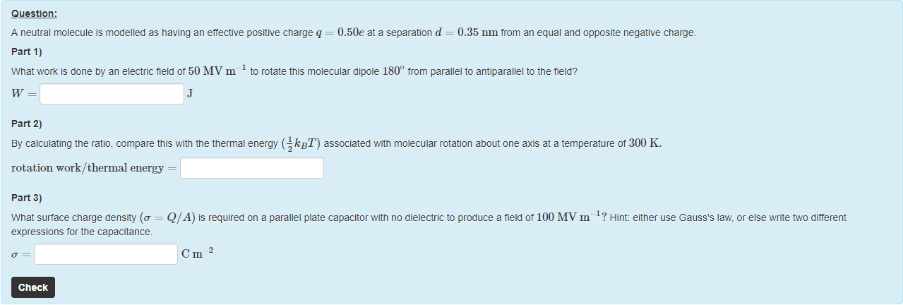 Machine generated alternative text:
Question: 
A neutral molecule is modelled as having an ettective positive charge q = 0.50e at a separation d = 0.35 nm from an equal and opposite negative charge. 
part 1) 
What work is done by an electric field of 50 MVn1 1 to rotate this molecular dipole 1800 from parallel to antiparallel to the field? 
part 2) 
ay calculating the ratio, compare this with the thermal energy ( 21 kBT) associated with molecular rotation about one axis at a temperature of 300 K. 
rotation work/ thermal energy 
part 3) 
What surface charge density (ff = Q/A) is required on a parallel plate capacitor with no dielectric to produce a field ot 100 MV m ? Hint either use Gauss's law, or else write ü'0 different 
expressions for the capacitance. 
Check 