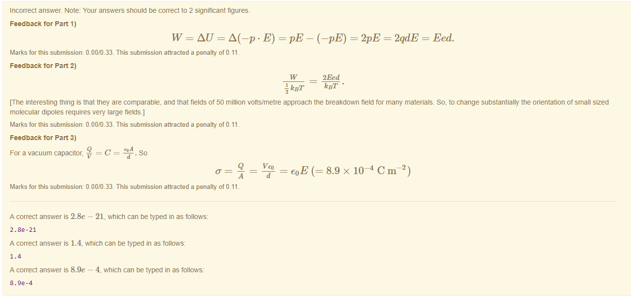 Machine generated alternative text:
Incorrect answer. Note: Your answers should be correct to 2 significant figures. 
Feedback tor Part 1) 
W = AU - A(-p • E) = - (-pE) = = 2qdE = Eed. 
Marks for this submissiom 0.00/0.33. This submission attracted a penalty of 0.11 
Feedback tor Part 2) 
kBT 
2Eed 
kill' • 
[The interesting thing is that they are comparable, and that fields ot 50 million volts/metre approach the breakdown field for many materials. So, to change substantially the orientation of small sized 
molecular dipoles requires very large fields.] 
Marks for this submissiom 0.00/0.33. This submission attracted a penalty of 0.11 
Feedback tor Part 3) 
For a vacuum capacitor, 
. so 
A 
8.9 x IF C 
d 
Marks for this submissiom 0.00/0.33. This submission attracted a penalty of 0.11 
A correct answer 2.8e — 21, which can be typed in as follows: 
2.8e-21 
A correct answer is 1.4, which can be typed in as follows: 
A correct answer is 8.9e — 4, which can be typed in as follows: 
8.ge-4 
