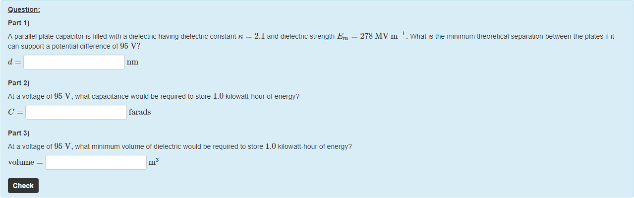 Machine generated alternative text:
Question: 
part 1) 
A parallel plate capacitor is tilled witn a dielectric having dielectric constant R 
can support a potential ditterence of 95 V? 
part 2) 
2.1 and dielectric strength Em 
278 MV m 
. What is the minimum theoretical separation between the plates it 
At a voltage of 95 V, what capacitance would be required to store 1.0 kilowatt-hour ot energy? 
farads 
part 3) 
At a voltage of 95 V, what minimum volume of dielectric would be required to store 1.0 kilowatt-nour ot energy? 
volume 
Check 