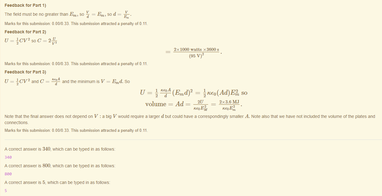 Machine generated alternative text:
Feedback tor Part 1) 
The field must be no greater than Em, so — = Em, so d 
Marks for this submissiom 0.00/0.33. This submission attracted a penalty of 0.11 
Feedback tor Part 2) 
U = Acv2soc=2 
2x 1000 watts x3600 s 
(95 
Marks for this submissiom 0.00/0.33. This submission attracted a penalty of 0.11 
Feedback tor Part 3) 
U = and C 
and the minimum V = Emd. So 
(Emd)2 
volume = Ad 
2x3.6MJ 
Note that the final answer does not depend on V : a big V would require a larger d but could nave a correspondingly smaller A. Note also that we have not included the volume ot the plates and 
connections. 
Marks for this submissiom 0.00/0.33. This submission attracted a penalty of 0.11 
A correct answer is 340, which can be typed in as follows: 
348 
A correct answer is 800, which can be typed in as follows: 
sea 
A correct answer is 5, which can be typed in as follows: 