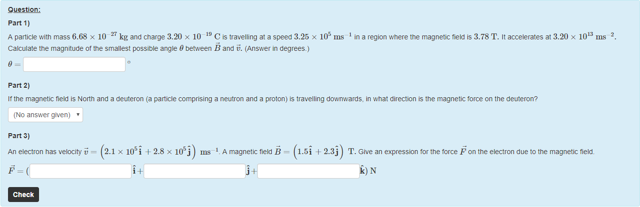 Machine generated alternative text:
Question: 
part 1) 
A particle witn mass 6.68 x 10¯27 kg and charge 3.20 x 10-19 C is travelling ata speed 3.25 x 105 ms 
Calculate the magnitude of the smallest possible angle 9 beüeen B and F. (Answer in degrees.) 
9 
part 2) 
in a region where the magnetic field is 3.78 T. It accelerates at 3.20 x 10 
ms 
Ittne magnetic field is North and a deuteron (a particle comprising a neutron and a proton) is travelling downwards, in what direction is the magnetic torce on the deuteron? 
(No answer given) 
part 3) 
An electron has velocity i,' = 
Check 
x 105i + 2.8 x 1055) ms—I. A magnetic field B = 1.5i + 2.3j T. Give an expression tor the force F on the electron due to the magnetic field. 