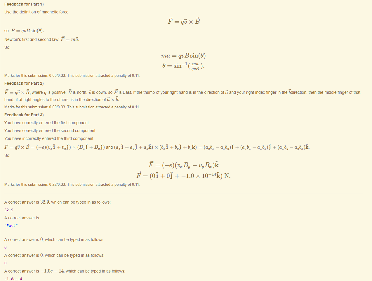 Machine generated alternative text:
Feedback tor Part 1) 
use the definition of magnetic force: 
so, F = qvBsin(9). 
Newton's first and second law F 
= ma. 
ma = qvB sin(9) 
—1 ma 
9 = sin 
qvB 
Marks for this submissiom 0.00/0.33. This submission attracted a penalty of 0.11 
Feedback tor Part 2) 
F = x B, where q is positive. B is north, is down, so F is East. It the thumb ot your right hand is in the direction ot ä and your right index finger in the bdirection, then the middle finger ot that 
hand, fat right angles to the others, is in the direction otä x b. 
Marks for this submissiom 0.00/0.33. This submission attracted a penalty of 0.11 
Feedback tor Part 3) 
You have correctly entered the first component 
You have correctly entered the second component 
You have incorrectly entered the third component 
+ t'uj) x (Bri + Bui) and (axi + a.vj + azü) x (bri + bui + = (aubz — azbu)f + (azbx 
Marks for this submissiom 0.22/0.33. This submission attracted a penalty of 0.11 
A correct answer is 32.9, which can be typed in as follows: 
32.9 
A correct answer 
'East" 
A correct answer is 0, which can be typed in as follows: 
A correct answer is 0, which can be typed in as follows: 
A correct answer —1.0e — 14, which can be typed in as follows: 
-I.ee-14 
— axbz)j + (azbu — avbz)ü. 