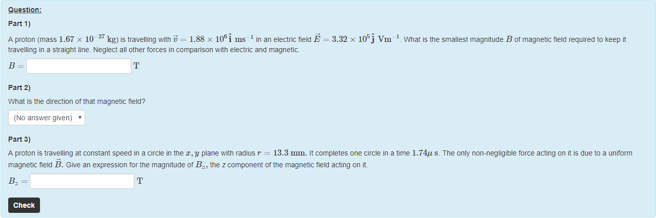 Machine generated alternative text:
Question: 
part 1) 
A proton (mass 1.67 x 10 27 kg) is travelling witn = 1.88 x 106i ms¯l in an electric field E 
travelling in a straight line. Neglect all other forces in comparison witn electric and magnetic. 
part 2) 
What is the direction of that magnetic field? 
(No answer given) 
part 3) 
= 3.32 x vm 
What is the smallest magnitude B of magnetic tield required to keep it 
A proton is travelling at constant speed in a circle in the x, y plane witn radius r = 13.3 mm. It completes one circle in a time 1.74" s. The only non-negligible torce acting on it is due to a uniform 
magnetic field B. Give an expression tor the magnitude ot Bz, the z component of the magnetic field acting on it. 
Check 