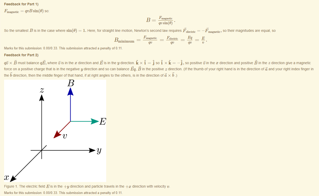 Machine generated alternative text:
Feedback tor Part 1) 
Fmagnetic = qvB sin(9) so: 
So the smallest B is in the case where sin(9) 
qvsin(B) • 
1. Here, for straight line motion, Newton's second law requires Felectric — 
magnetic, so their magnitudes are equal, so 
Marks for this submissiom 0.00/0.33. This submission attracted a penalty of 0.11 
Feedback tor Part 2) 
qi x B must balance qE, where is in the direction and E is in the y directiom k x = j so x k — —j , so positive in the direction and positive B in the z direction give a magnetic 
force on a positive charge that is in the negative y direction and so can balance Eq. B in the positive z direction. (Itthe tnumö of your right hand is in the direction of and your right index finger in 
the b direction, then the middle finger of that hand, it at right angles to the others, IS in the direction otä x 
Figure 1 _ The electric field E is in the -Fy direction and particle travels in the -ex direction witn velocity v. 
Marks for this submissiom 0.00/0.33. This submission attracted a penalty of 0.11 