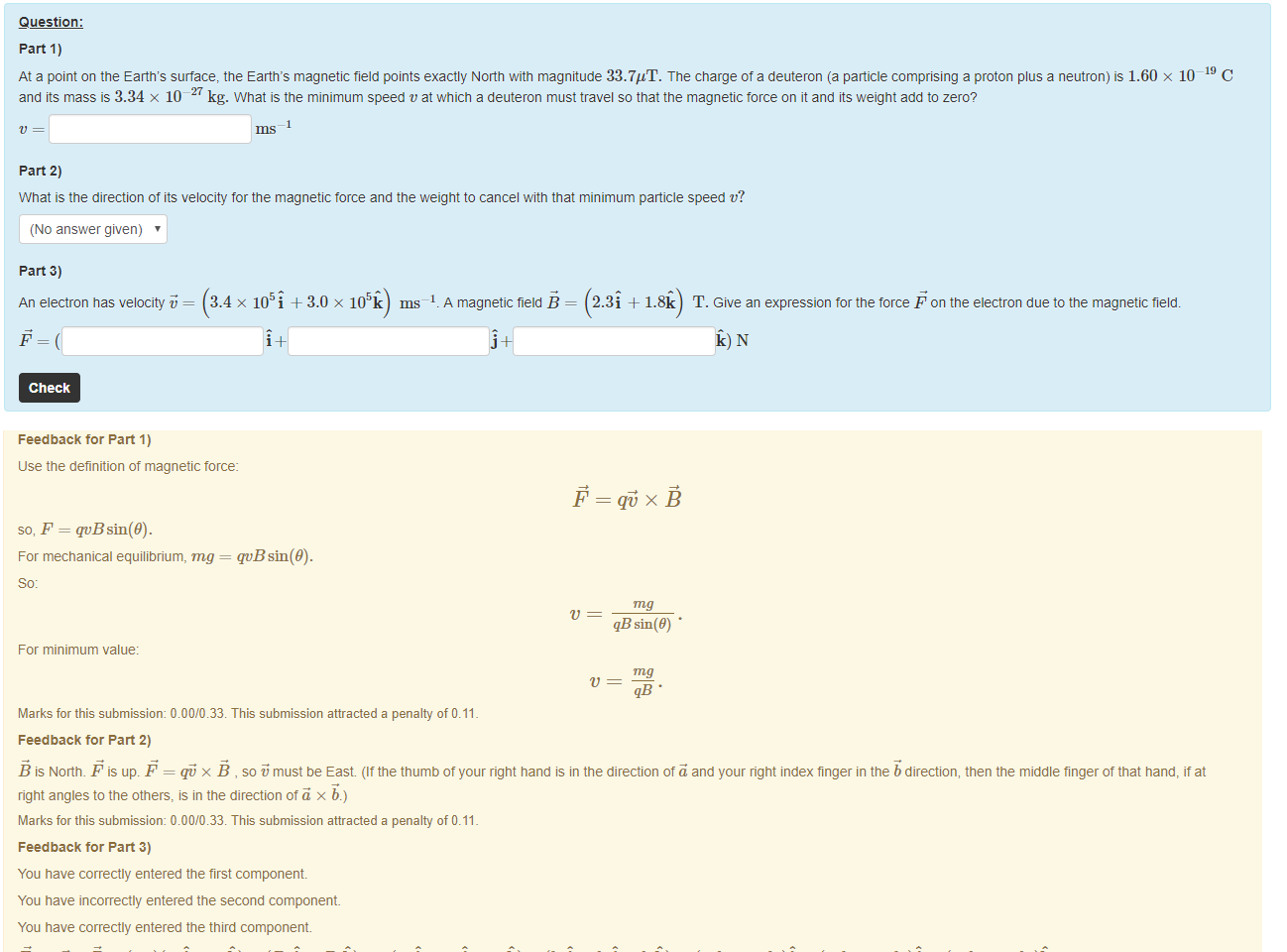 Untitled picture.png Machine generated alternative text:
Question: 
part 1) 
-19 c 
At a point on the Earth's surface, the Earth's magnetic field points exactly North with magnitude 33.7"T. The charge of a deuteron (a panicle comprising a proton plus a neutron) is 1.60 x 10 
and its mass is 3.34 x 10-27 kg. What is the minimum speed v at which a deuteron must travel so that the magnetic torce on it and its weight add to zero? 
part 2) 
What is the direction of its velocity for the magnetic force and the weight to cancel witn that minimum panicle speed v? 
(No answer given) 
part 3) 
An electron has velocity i,' = 
Check 
x 105i + 3.0 x 1059 ms—I. A magnetic field B = 2.3i + 1.8Q T. Give an expression tor the force F on the electron due to the magnetic field. 

Untitled picture.png Machine generated alternative text:
Feedback tor Part 1) 
use the definition of magnetic force: 
so, F = qvBsin(9). 
For mechanical equilibrium, mg = quBsin(9). 
For minimum value: 
qöxÉ 
qB sin(9) • 
Marks for this submissiom 0.00/0.33. This submission attracted a penalty of 0.11 
Feedback tor Part 2) 
B is North. F is up. F = x B , so must be East. (It the thumb ot your right hand is in the direction of and your right index finger in the b direction, then the middle finger of that hand, it at 
right angles to the others, is in the direction otä x b.) 
Marks for this submissiom 0.00/0.33. This submission attracted a penalty of 0.11 
Feedback tor Part 3) 
You have correctly entered the first component 
You have incorrectly entered the second component 
You have correctly entered the third component. 
+ x (Bri + BS and (axi + a.vj + azü) x (bri + buj + = (aubz — azbu)f + (azbx 
— axbz)j + (azbu — avbz)ü. 
-1.2 x 10 
-145 + N. 
Marks for this submissiom 0.22/0.33. This submission attracted a penalty of 0.11 
