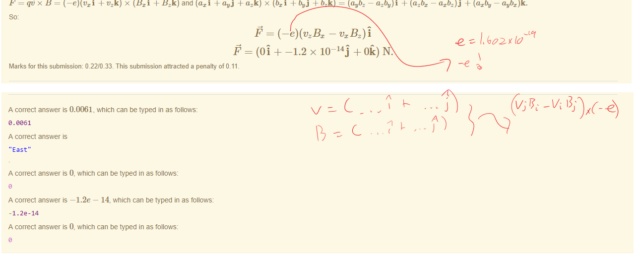 Untitled picture.png Machine generated alternative text:
Feedback tor Part 1) 
use the definition of magnetic force: 
so, F = qvBsin(9). 
For mechanical equilibrium, mg = quBsin(9). 
For minimum value: 
qöxÉ 
qB sin(9) • 
Marks for this submissiom 0.00/0.33. This submission attracted a penalty of 0.11 
Feedback tor Part 2) 
B is North. F is up. F = x B , so must be East. (It the thumb ot your right hand is in the direction of and your right index finger in the b direction, then the middle finger of that hand, it at 
right angles to the others, is in the direction otä x b.) 
Marks for this submissiom 0.00/0.33. This submission attracted a penalty of 0.11 
Feedback tor Part 3) 
You have correctly entered the first component 
You have incorrectly entered the second component 
You have correctly entered the third component. 
+ x (Bri + BS and (axi + a.vj + azü) x (bri + buj + = (aubz — azbu)f + (azbx 
— axbz)j + (azbu — avbz)ü. 
-1.2 x 10 
-145 + N. 
Marks for this submissiom 0.22/0.33. This submission attracted a penalty of 0.11 

Untitled picture.png Machine generated alternative text:
A correct answer is 0.0061, which can be typed in as follows: 
e. oe61 
A correct answer 
'East" 
A correct answer is 0, which can be typed in as follows: 
A correct answer —1.2e — 14, which can be typed in as follows: 
-1.22-14 
A correct answer is 0, which can be typed in as follows: 

Ink Drawings
Ink Drawings
￼
￼￼￼
￼￼￼￼￼￼￼￼
￼￼￼
￼￼￼
