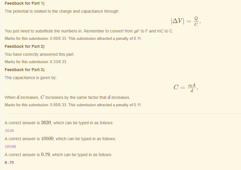 Machine generated alternative text:
Feedback tor Part 1) 
The potential is related to the charge and capacitance through: 
IA VI = 
You just need to substitute the numbers im Remember to convert from "F to F and mc to C 
Marks for this submissiom 0.00/0.33. This submission attracted a penalty of 0.11 
Feedback tor Part 2) 
You have correctly answered this part 
Marks for this submissiom 0.33/0.33. 
Feedback tor Part 3) 
The capacitance is given by: 
When d increases, C increases by the same factor that d increases. 
Marks for this submissiom 0.00/0.33. This submission attracted a penalty of 0.11 
A correct answer is 2620, which can be typed in as follows: 
262e 
A correct answer is 10500, which can be typed in as follows: 
lasee 
A correct answer is 0.79, which can be typed in as follows: 
e.7g 
Q 