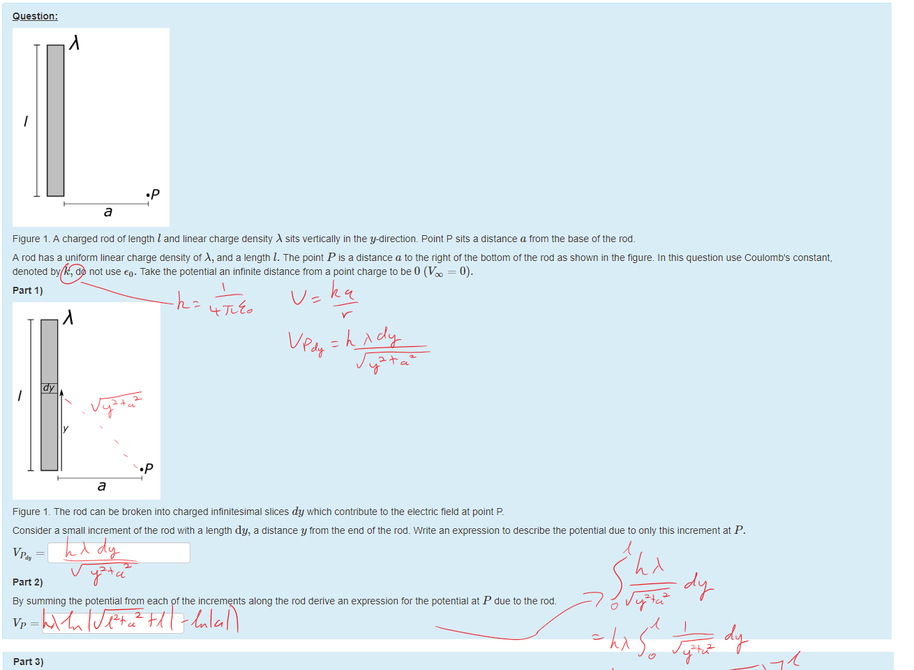 Untitled picture.png Machine generated alternative text:
Question: 
•p 
a 
Figure 1 _ A charged rod ot length I and linear charge density sits vertically in the y-direction_ Point P sits a distance a from the base ottne rod. 
A rod nas a uniform linear charge density ot A, and a length l. The point P is a distance a to the right of the bottom of the rod as shown in the figure. In this question use Coulomb's constant, 
denoted by k, do not use €0. Take the potential an infinite distance trom a point charge to be 0 (V = 0). 
part 1) 
•p 
a 
Figure 1 _ The rod can be broken into charged infinitesimal slices dy which contribute to the electric field at point P 
Consider a small increment ot the rod with a length dy, a distance y trom the end of the rod. Write an expression to describe the potential due to only this increment at P. 
part 2) 
ay summing the potential trom each ottne increments along the rod derive an expression tor the potential at P due to the rod. 

Untitled picture.png Machine generated alternative text:
part 3) 
using this expression or otnemise come up with an expression for Exp, the electric field in the x direction at P. 
Ink Drawings
Ink Drawings
Ink Drawings
Ink Drawings
Ink Drawings
Ink Drawings
￼￼￼
Ink Drawings
Ink Drawings
Ink Drawings
Ink Drawings
Ink Drawings
Ink Drawings
￼
￼
￼
￼
￼
￼
￼
￼
￼￼￼
Ink Drawings
Ink Drawings
Ink Drawings
Ink Drawings
￼
￼￼
Ink Drawings
Ink Drawings
Ink Drawings
￼
