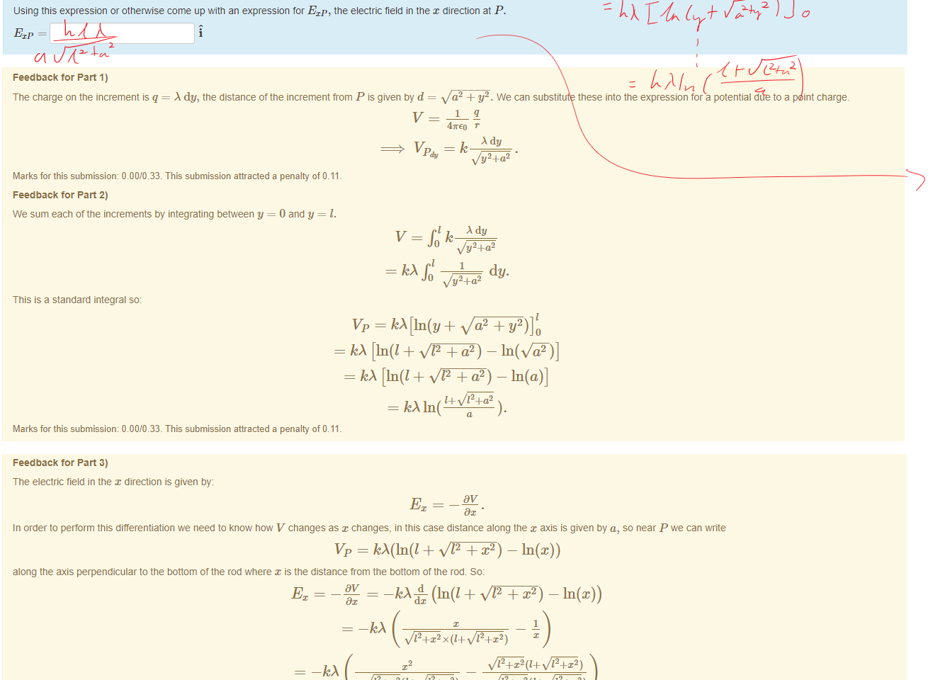 Untitled picture.png Machine generated alternative text:
part 3) 
using this expression or otnemise come up with an expression for Exp, the electric field in the x direction at P. 

Untitled picture.png Machine generated alternative text:
Feedback tor Part 1) 
The charge on the increment q = dy, the distance of the increment trom P is given by d 
a2 + Y2. We can substitute these into the expression for a potential due to a point charge. 
47rE0 r 
dy 
v Pdy = k v/y2+a2 
Marks for this submissiom 0.00/0.33. This submission attracted a penalty of 0.11 
Feedback tor Part 2) 
We sum each ottne increments by integrating between y = 0 and y = l. 
v — Ilk 
dy 
v/y24-a2 
dy. 
0 •v/y24-a2 
This is a standard integral so: 
= [In(l+ 12 
- A [In(l+ 12+a2) -In(a)] 
= kA1n( 
Marks for this submissiom 0.00/0.33. This submission attracted a penalty of 0.11 

Untitled picture.png Machine generated alternative text:
Feedback tor Part 3) 
The electric field in the direction is given by: 
In order to perform this differentiation we need to know now V changes as changes, in this case distance along the axis is given by a, so near P we can write 
Vp = 12 + — In(x)) 
along the axis perpendicular to the bottom of the rod where x is the distance trom the bottom of the rod. So: 
(In(l + 12 + x2) — In(x)) 
1 
12+x2x(1+ 12+x2) 
12+x2(1+ 12+x2) 
12+x2(1+ 12+x2) 
12+x2) 
12+x2(1+ 12+x2) 
At P, 
= a so: 
12+a2 
Marks for this submissiom 0.00/0.33. This submission attracted a penalty of 0.11 
A correct answer is 
, which can be typed in as follows: 
/ sqrt(yA2+aA2) 
A correct answer is k • In 12 + a2 + I — In(a)) • A, which can be typed in as follows: 
A2+aA2 ) 
A correct answer 
, which can be typed in as follows: 
a, 4.a2 
/ (a'sqrt(1A2+aA2) ) 
Ink Drawings
Ink Drawings
Ink Drawings
Ink Drawings
Ink Drawings
Ink Drawings
￼￼￼￼
￼￼
￼￼
￼￼￼
￼￼￼￼￼￼￼
￼￼￼
￼
￼￼
