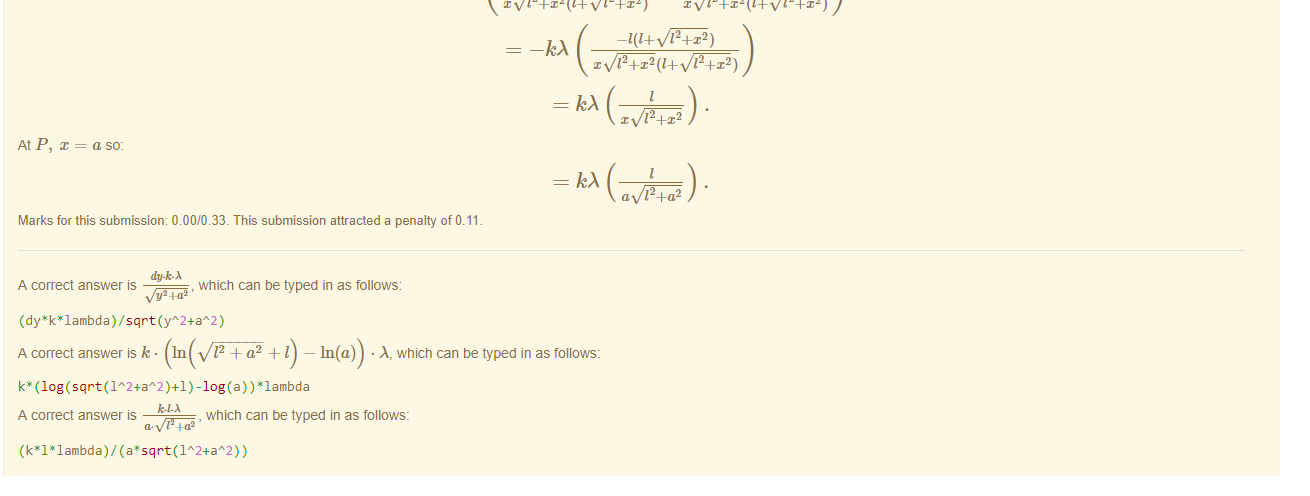 Untitled picture.png Machine generated alternative text:
Feedback tor Part 3) 
The electric field in the direction is given by: 
In order to perform this differentiation we need to know now V changes as changes, in this case distance along the axis is given by a, so near P we can write 
Vp = 12 + — In(x)) 
along the axis perpendicular to the bottom of the rod where x is the distance trom the bottom of the rod. So: 
(In(l + 12 + x2) — In(x)) 
1 
12+x2x(1+ 12+x2) 
12+x2(1+ 12+x2) 
12+x2(1+ 12+x2) 
12+x2) 
12+x2(1+ 12+x2) 
At P, 
= a so: 
12+a2 
Marks for this submissiom 0.00/0.33. This submission attracted a penalty of 0.11 
A correct answer is 
, which can be typed in as follows: 
/ sqrt(yA2+aA2) 
A correct answer is k • In 12 + a2 + I — In(a)) • A, which can be typed in as follows: 
A2+aA2 ) 
A correct answer 
, which can be typed in as follows: 
a, 4.a2 
/ (a'sqrt(1A2+aA2) ) 

