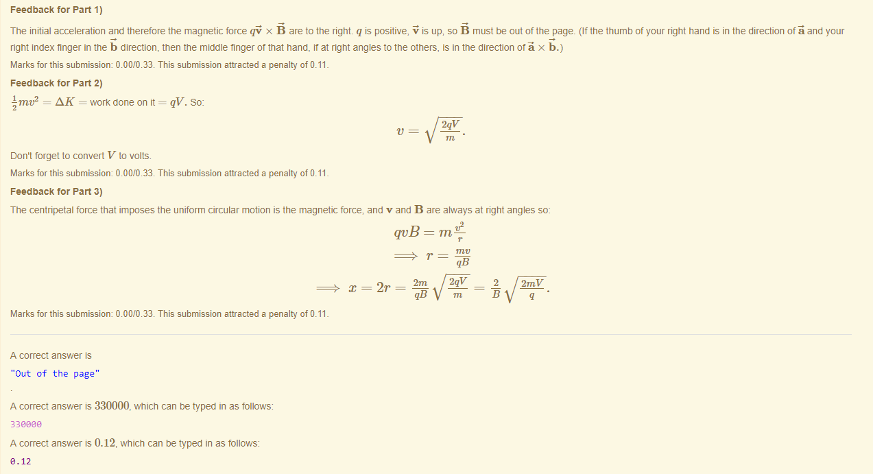 Machine generated alternative text:
Feedback tor Part 1) 
The initial acceleration and tneretore the magnetic force qi x are to the right. q is positive, up, so must be out ottne page. (It the thumö ot your right hand is in the direction otä and your 
right index finger in the b direction, then the middle finger ot that hand, it at right angles to the others, is in the direction otä x b.) 
Marks for this submissiom 0.00/0.33. This submission attracted a penalty of 0.11 
Feedback tor Part 2) 
Jrnv2 = AK = work done on it = qV. So: 
2qv 
t' 
Don't forget to convert V to volts. 
Marks for this submissiom 0.00/0.33. This submission attracted a penalty of 0.11 
Feedback tor Part 3) 
The centripetal force that imposes the uniform circular motion is the magnetic force, and v and B are always at right angles so: 
WB — me 
2r 
qB 
2qv 
m 
2 
2mV 
Marks for this submissiom 0.00/0.33. This submission attracted a penalty of 0.11 
A correct answer 
"Out of the page" 
A correct answer is 330000, which can be typed in as follows: 
330eaa 
A correct answer is 0.12, which can be typed in as follows: 
e.12 