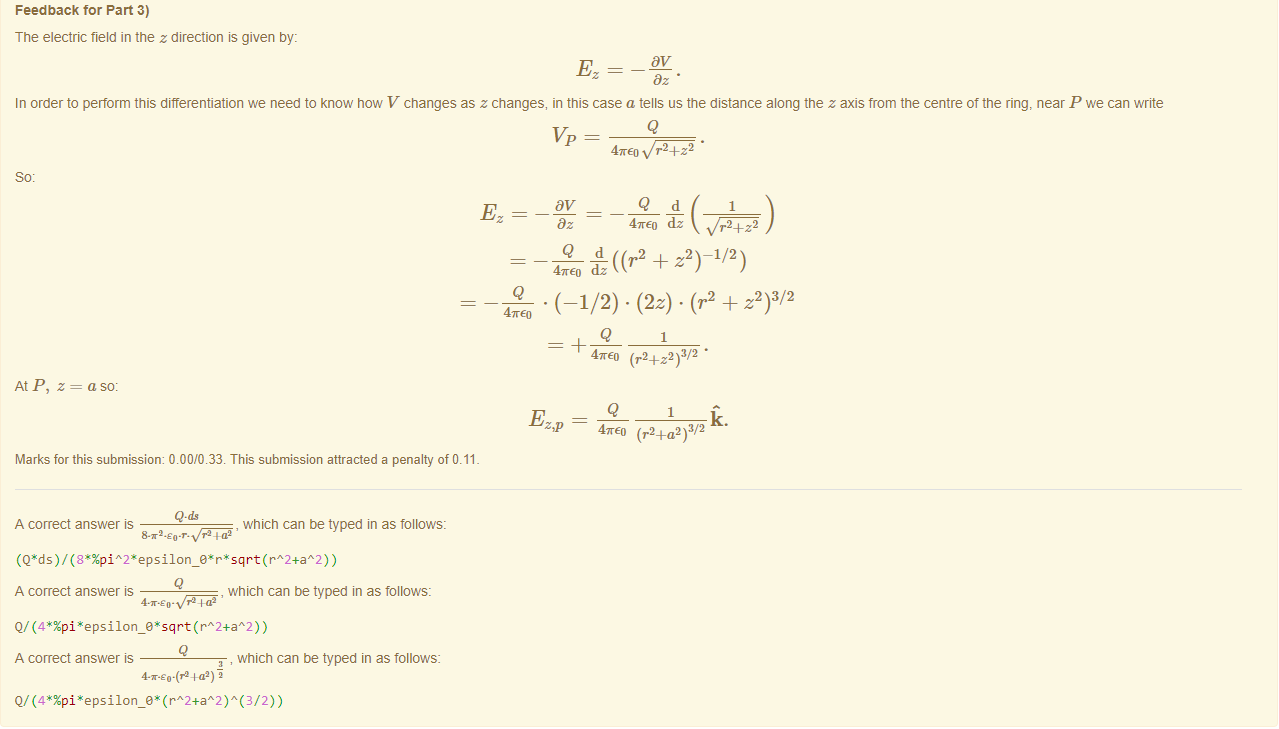 Machine generated alternative text:
Feedback tor Part 3) 
The electric field in the z direction is given by: 
In order to perform this differentiation we need to know now V changes as z changes, in this case a tells us the distance along the z axis from the centre of the ring, near P we can write 
Q 
47rE0 r2 _4_z2 
47rE0 dz 
r2+z2 
At P, z 
47rE0 
= a so: 
Q + z2) 1/2) 
47rE0 dz 
• (—1/2) • (2z) • (r2 + z2)3/2 
Q 
47rE0 (r2+z2)3/2 • 
Q. 
47rE0 (r24_a2 ) 3/2 
Marks for this submissiom 0.00/0.33. This submission attracted a penalty of 0.11 
A correct answer is 
, which can be typed in as follows: 
A correct answer is 
, which can be typed in as follows: 
A correct answer is 
which can be typed in as follows: 