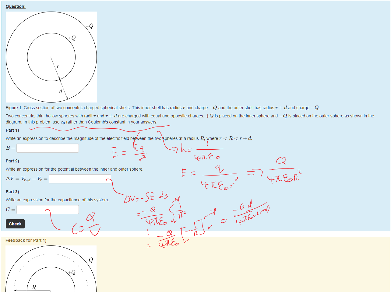 Untitled picture.png Machine generated alternative text:
Question: 
-Q 
Figure 1 _ Cross section of concentric charged spherical shells. This inner Snell has radius r and charge +Q and the outer shell nas radius T + d and charge —Q 
Two concentric, thin, hollow spheres witn radii r and T + d are charged with equal and opposite charges. +Q is placed on the inner sphere and —Q IS placed on the outer sphere as shown in the 
diagram. In this problem use rather than Coulomb's constant in your answers. 
part 1) 
Write an expression to describe the magnitude ot the electric field between the üo spheres at a radius R, where r < R < r + d. 
part 2) 
Write an expression tor the potential between the inner and outer sphere. 
part 3) 
Write an expression tor the capacitance ot this system. 
Check 

Untitled picture.png Machine generated alternative text:
Feedback tor Part 1) 
-Q 
Figure 1 _ A spherical Gaussian surface (dashed line) is set up between the two shells of radius R. 
use Gauss's law to come up witn an expression for E. The Gaussian surface is a sphere with radius R as shown in the figure. In this case: 
Only the inner sphere is enclosed within the Gaussian surface so qenc — 
47rR2 
Marks for this submissiom 0.00/0.33. This submission attracted a penalty of 0.11 
Feedback tor Part 2) 
The potential is calculated using: 
AV=-fE. ds. 
In this case 
Q 
47rR2 
1 r+d 
47rE0 r4-d r 
Q(r—r—d) 
4TEor(r+d) • 
Marks for this submissiom 0.00/0.33. This submission attracted a penalty of 0.11 
Ink Drawings
Ink Drawings
Ink Drawings
Ink Drawings
Ink Drawings
Ink Drawings
Ink Drawings
￼
￼￼￼
￼￼￼￼￼
￼￼￼
￼￼￼
￼
￼￼￼
￼￼￼
￼
￼￼￼
￼￼￼
Ink Drawings
Ink Drawings
Ink Drawings
Ink Drawings
Ink Drawings
Ink Drawings
￼
Ink Drawings
Ink Drawings
Ink Drawings
