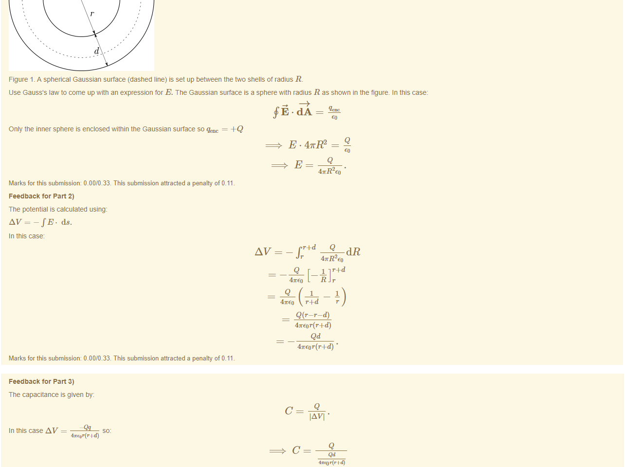 Untitled picture.png Machine generated alternative text:
Feedback tor Part 1) 
-Q 
Figure 1 _ A spherical Gaussian surface (dashed line) is set up between the two shells of radius R. 
use Gauss's law to come up witn an expression for E. The Gaussian surface is a sphere with radius R as shown in the figure. In this case: 
Only the inner sphere is enclosed within the Gaussian surface so qenc — 
47rR2 
Marks for this submissiom 0.00/0.33. This submission attracted a penalty of 0.11 
Feedback tor Part 2) 
The potential is calculated using: 
AV=-fE. ds. 
In this case 
Q 
47rR2 
1 r+d 
47rE0 r4-d r 
Q(r—r—d) 
4TEor(r+d) • 
Marks for this submissiom 0.00/0.33. This submission attracted a penalty of 0.11 

Untitled picture.png Machine generated alternative text:
Feedback tor Part 3) 
The capacitance is given by: 
In this case AV 
4KEor(r wd) 
IAVI • 
Q 
4xq] T (T 
4TEor(r+d) 
d 
Marks for this submissiom 0.00/0.33. This submission attracted a penalty of 0.11 
A correct answer is 
, which can be typed in as follows: 
A correct answer — 
which can be typed in as follows: 
4m Co • r. (r.vd) 
r • (r4d) 
A correct answer 
, which can be typed in as follows: 
