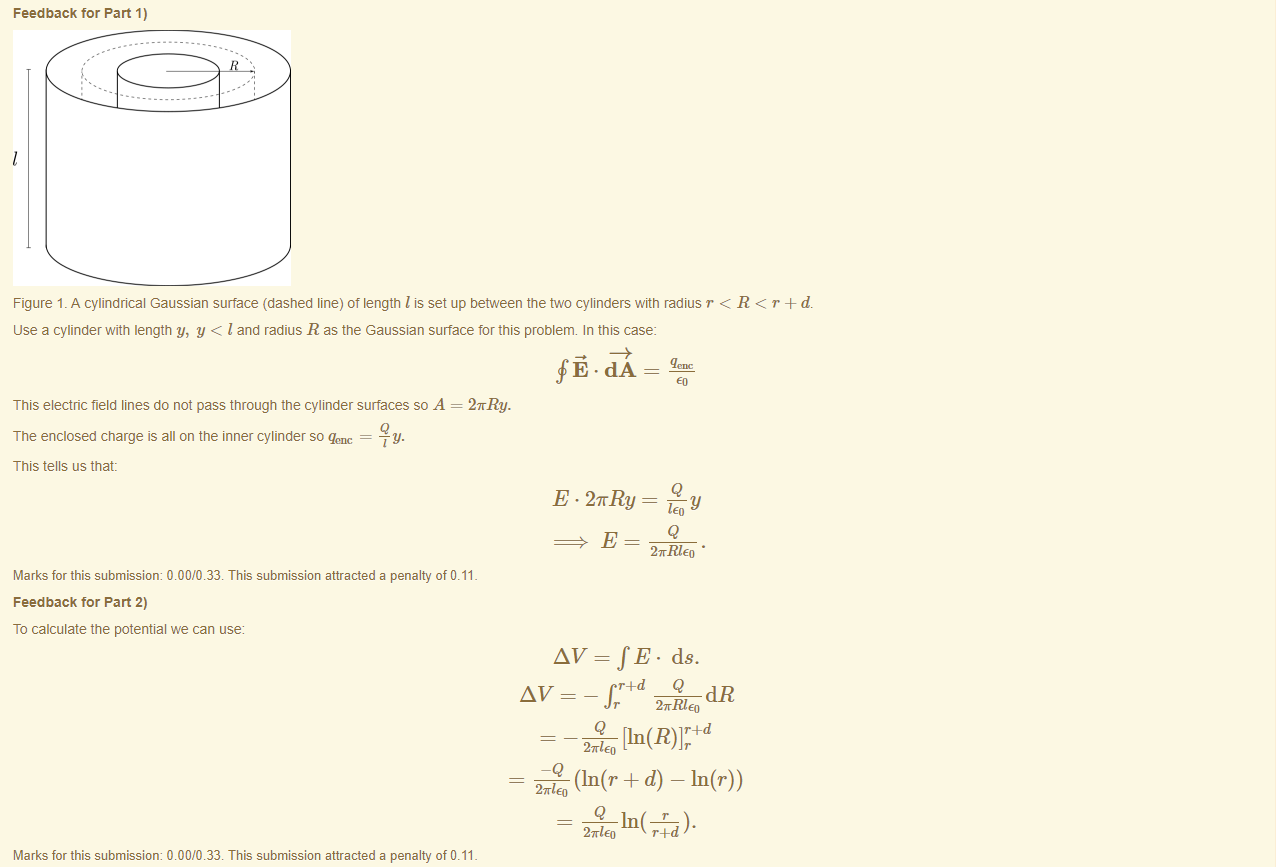 Machine generated alternative text:
Feedback tor Part 1) 
Figure 1 _ A cylindrical Gaussian surface (dashed line) of length I is set up between the two cylinders witn radius r < R < r + d. 
use a cylinder with length y, y < I and radius R as the Gaussian surface for this problem. In this case: 
This electric field lines do not pass through the cylinder surfaces so A 
The enclosed charge is all on the inner cylinder so qenc = 
This tells us that: 
2nRy. 
E. 2nRy 
Marks for this submissiom 0.00/0.33. This submission attracted a penalty of 0.11 
Feedback tor Part 2) 
To calculate the potential we can use 
AV—fE. ds. 
(In(r + d) — In(r)) 
Marks for this submissiom 0.00/0.33. This submission attracted a penalty of 0.11 