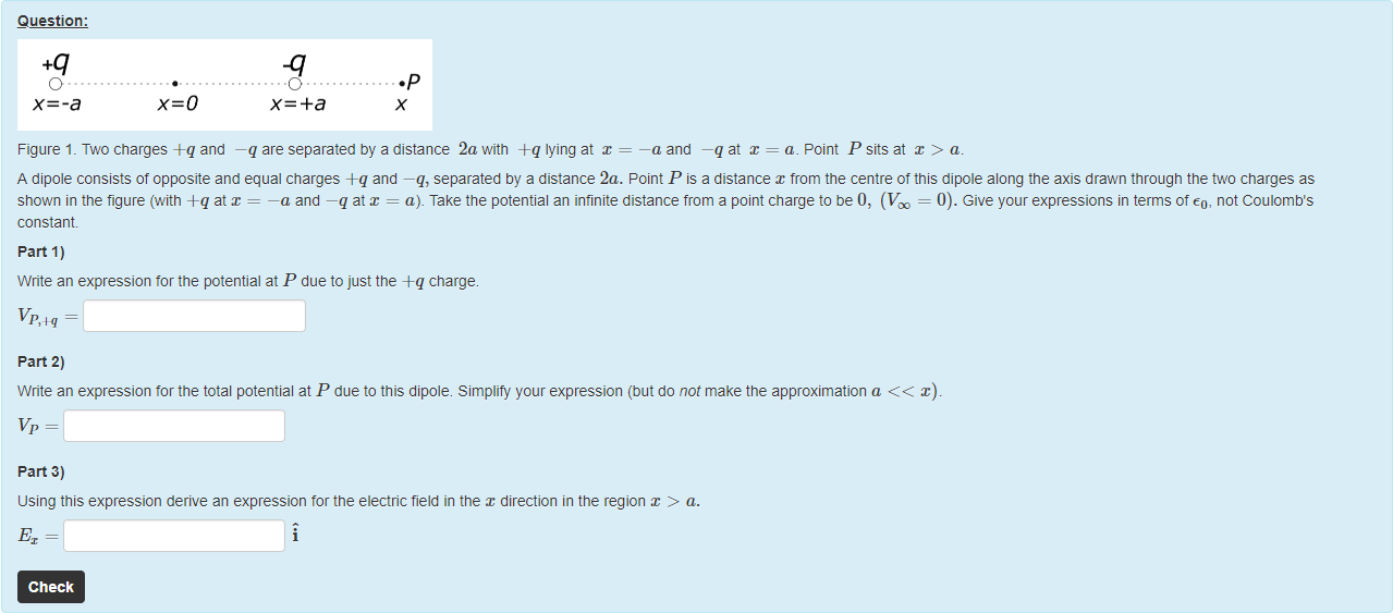 Machine generated alternative text:
Question: 
O 
x=-a 
•p 
Figure 1. Two charges -eq and —q are separated by a distance 2awith -eq lyingat = —a and —q at x = a. Point P sits at > a. 
A dipole consists of opposite and equal charges A-q and —q, separated by a distance 2a. Point P is a distance x from the centre of this dipole along the axis drawn through the üo charges as 
shown in the figure (witn +q atx = —a and —q atr = a). Take the potential an infinite distance from a point charge to be 0, (V = 0). Give your expressions in terms of eo, not Coulomb's 
constant 
part 1) 
Write an expression tor the potential at P due to just the A-q charge. 
part 2) 
Write an expression tor the total potential at P due to this dipole. Simplify your expression (but do not make the approximation a x). 
part 3) 
using this expression derive an expression tor the electric field in the direction in the region x > a. 
Check 