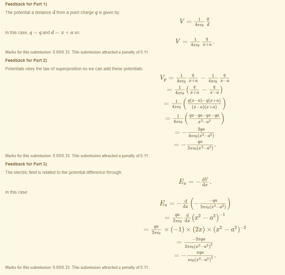 Machine generated alternative text:
Feedback tor Part 1) 
The potential a distance d from a point charge q is given by: 
qx —qa—qx— qa 
-2 
In this case, q = q and d 
+ a so: 
47rE0 d 
47rE0 x4-a • 
Marks for this submissiom 0.00/0.33. This submission attracted a penalty of 0.11 
Feedback tor Part 2) 
Potentials obey the Éw of superposition so we can add these potentials 
Marks for this submissiom 0.00/0.33. This submission attracted a penalty of 0.11 
Feedback tor Part 3) 
The electric field is related to the potential difference through: 
In this case 
Marks for this submissiom 0.00/0.33. This submission attracted a penalty of 0.11 
47rE0 
47rE0 
1 
1 
d 
x4-a 
x 4-a 
47rE0 
47rE0 2 — 02 ) 
27rE0 (x 2 
—a 
27rE0 
27rE0 — ) 
-d-(x2 —a2) I 
(2x) x (x2 
—2xqa 
2 
a 