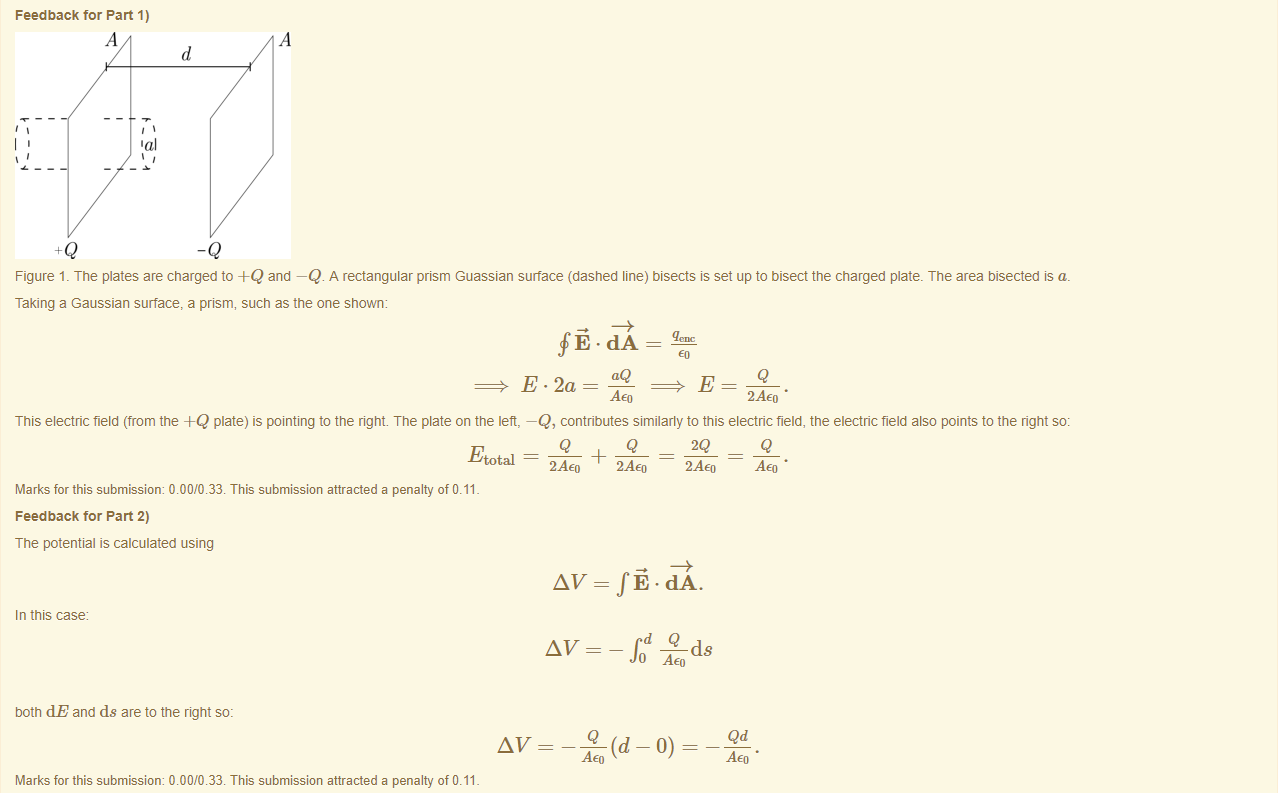 Machine generated alternative text:
Feedback tor Part 1) 
Q 
-Q 
Figure 1 The plates are charged to -HQ and —Q A rectangular prism Guassian surface (dashed line) bisects is set up to bisect the charged plate. The area bisected is a. 
Taking a Gaussian surface, a prism, such as the one snoun 
aQ 
AEO 
2AE0 • 
This electric field (from the -HQ plate) is pointing to the right. The plate on the left, —Q, contributes similarly to this electric field, the electric field also points to the right so: 
Etotal 
Marks for this submissiom 0.00/0.33. This submission attracted a penalty of 0.11 
Feedback tor Part 2) 
The potential is calculated using 
In this case 
50th dE and ds are to the right so: 
Marks for this submissiom 0.00/0.33. This submission attracted a penalty of 0.11 
Q 
Q 
2AE0 
2AE0 
2Q 
2AE0 
¯ fod *cls 
AEO • 
AEO • 