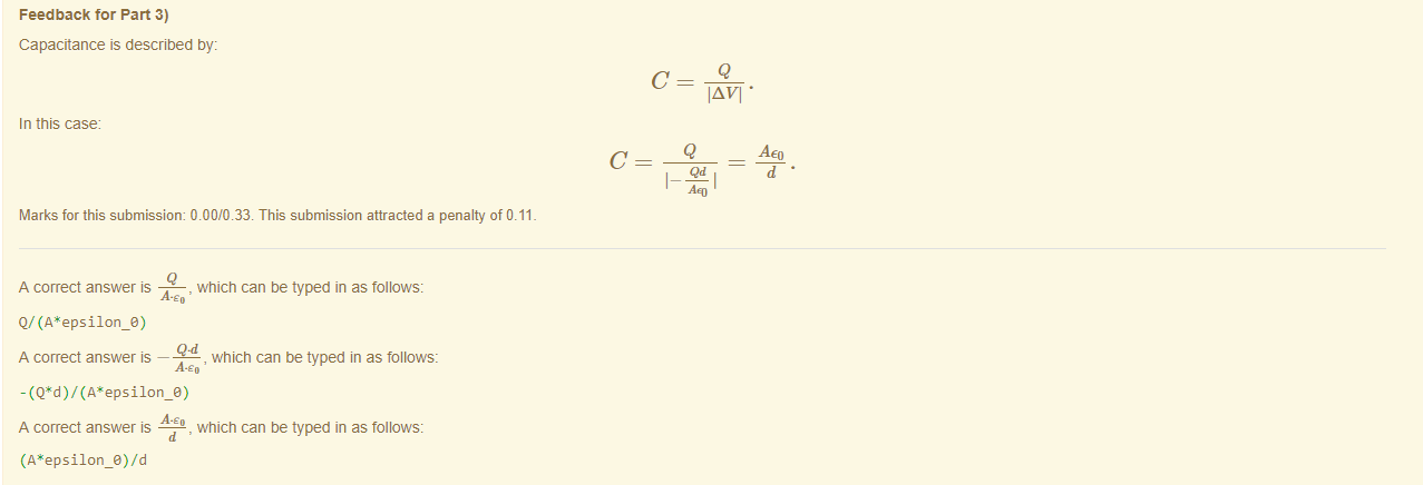 Machine generated alternative text:
Feedback tor Part 3) 
Capacitance is described by: 
IAVI • 
In this case 
Q 
Marks for this submissiom 0.00/0.33. This submission attracted a penalty of 0.11 
A correct answer is 
, which can be typed in as follows: 
Q/ epsilon_e) 
A correct answer — 
, which can be typed in as follows: 
A-eo 
A correct answer 
, which can be typed in as follows: 
AEO 