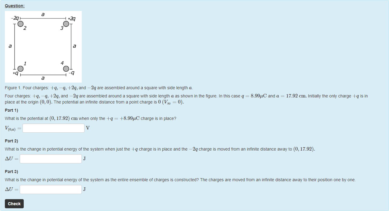 Machine generated alternative text:
Question: 
a 
02 
1 
O 
30 
4 
O 
Figure 1. Four charges: +q, —q, +2q, and —2q are assembled around a square witn side length a. 
Four charges: +q, —q, +2q, and —2q are assembled around a square witn side length a as shown in the figure. In this case q 
place at the origin (0, 0). The potential an infinite distance from a point charge is 0 (V = 0). 
part 1) 
What is the potential at (0, 17.92) cm when only the = 4-8.99gC charge is in place? 
part 2) 
8.99gC and a 
17.92 cm. Initially the only charge +q is in 
What is the change in potential energy of the system when just the A-q charge is in place and the —2q charge is moved trom an infinite distance away to (0, 17.92). 
part 3) 
What is the change in potential energy of the system as the entire ensemble of charges is constructed? The charges are moved from an infinite distance away to their position one by one. 
Check 