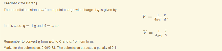 Machine generated alternative text:
Feedback tor Part 1) 
The potential a distance a from a point charge witn charge is given by: 
In this case, q = -Fq and d = a so: 
Remember to convert q from "C to C and a trom cm to m. 
Marks for this submissiom 0.00/0.33. This submission attracted a penalty of 0.11 
47rE0 d • 
47rE0 a 