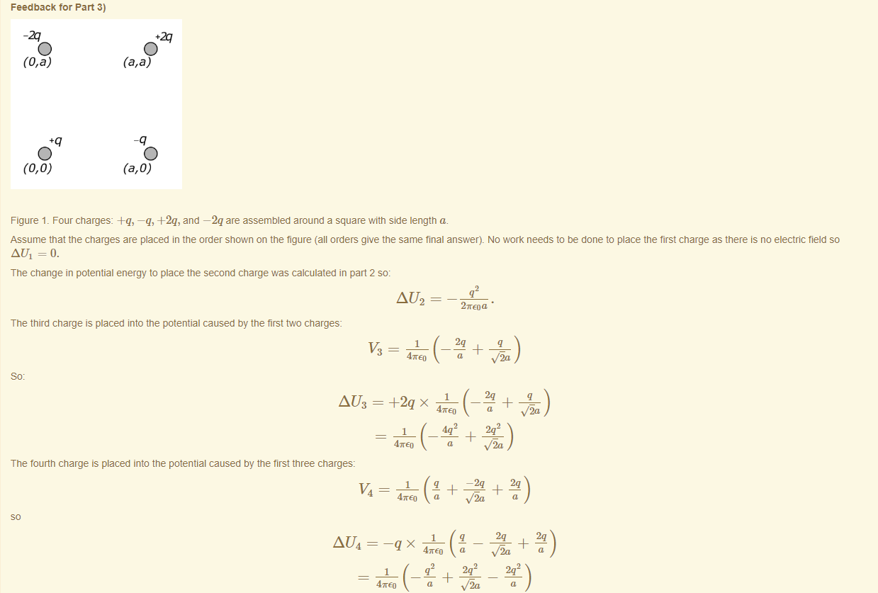 Machine generated alternative text:
Feedback tor Part 3) 
Figure 1 _ Four charges: —q, +2q, and —2q are assembled around a square witn side length a. 
Assume that the charges are placed in the order shown on the figure (all orders give the same final answer). No work needs to be done to place the first charge as there is no electric field so 
AUI = o. 
The change in potential energy to place the second charge was calculated in part 2 so: 
AU2 
27rE0 a 
The third charge is placed into the potential caused by the first two charges: 
AU3 
The tourtn charge is placed into the potential caused by the first three charges: 
AU4 
47TE0 
4mE0 
47rE0 
Via 
47TE0 
a 
v'5a 
47rE0 
v/5a 
a 
47rE0 