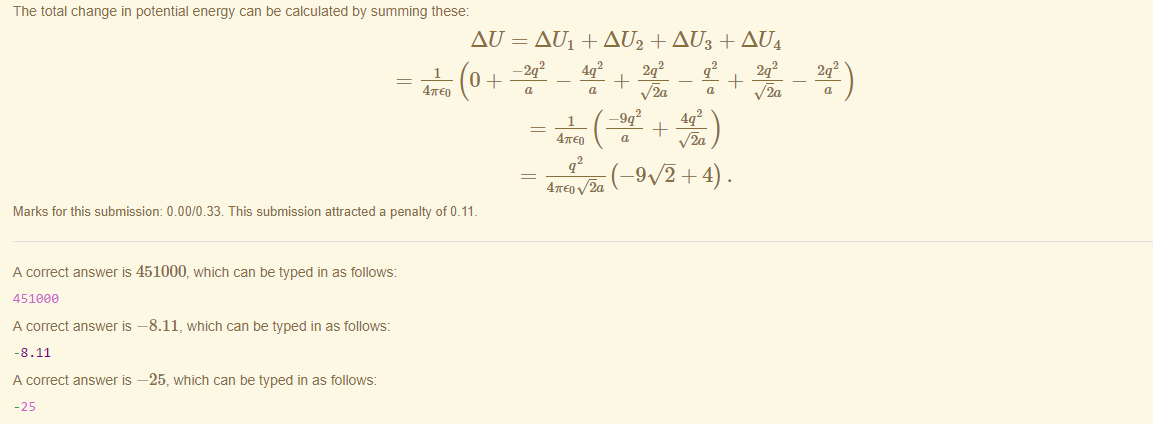 Machine generated alternative text:
The total change in potential energy can be calculated by summing these: 
1 
47rE0 
AU = AUI + AU2 + AU3 + AU4 
—2q2 
4q2 
47rE0 
2q2 
2q2 
q 
—9q 
(_90+4) . 
Marks for this submissiom 0.00/0.33. This submission attracted a penalty of 0.11 
A correct answer is 451000, which can be typed in as follows: 
451eaa 
A correct answer 
-8.11 
A correct answer 
—8.11, which can be typed in as follows: 
—25, which can be typed in as follows: 