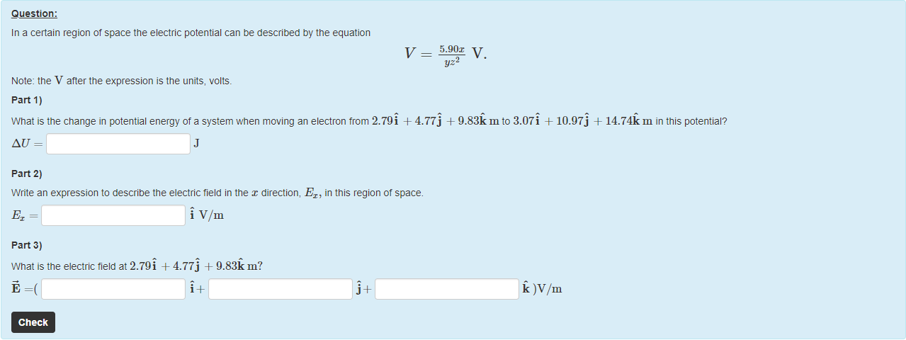 Machine generated alternative text:
Question: 
In a certain region of space the electric potential can be described by the equation 
Note: the V after the expression is the units, volts. 
part 1) 
yz 
What is the change in potential energy of a system when moving an electron trom 2.79i + 4.77 j + 9.83k m to 3.07i + 10.97j + 14.74k m in this potentiaP 
part 2) 
Write an expression to describe the electric tield in the x direction, Ex, in this region of space. 
Vim 
part 3) 
What is the electric field at 2.79i + 4.77j + 
Check 