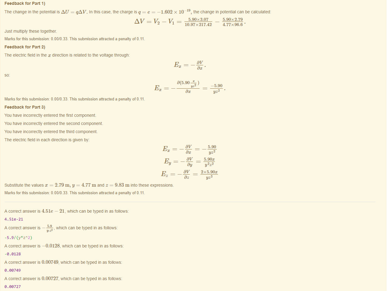 Machine generated alternative text:
Feedback tor Part 1) 
The change in the potential is AU 
Just multiply these together. 
qAV. In this case, the charge is q = e — 
-1.602 x 
10-19, the change in potential can be calculated: 
5.90x3.07 
10.97x217.42 
Marks for this submissiom 0.00/0.33. This submission attracted a penalty of 0.11 
Feedback tor Part 2) 
The electric field in the direction is related to the voltage through: 
Marks for this submissiom 0.00/0.33. This submission attracted a penalty of 0.11 
Feedback tor Part 3) 
You have incorrectly entered the first component 
You have incorrectly entered the second component 
You have incorrectly entered the third component 
The electric field in each direction is given by: 
Substitute the values x = 2.79 m, y = 4.77 m and z = 9.83 m into these expressions. 
Marks for this submissiom 0.00/0.33. This submission attracted a penalty of 0.11 
A correct answer is 4.51e — 21, which can be typed in as follows: 
4.512-21 
A correct answer — 
, which can be typed in as follows: 
-5.9/ (y•zA2) 
A correct answer —0.0128, which can be typed in as follows: 
-e.e128 
A correct answer is 0.00749, which can be typed in as follows 
e. 08749 
A correct answer is 0.00727, which can be typed in as follows 
e. oe727 
3(5.90 
5.90x2.79 
4.77x96.6 • 
-5.90 
yz2 
5.90 
yz2 
5.90x 
Y2z 
2X5.90x 
yz3 